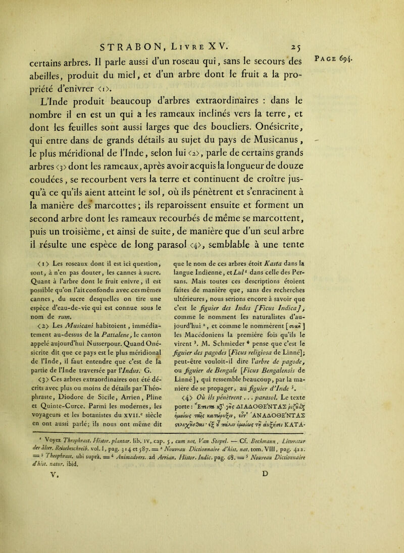 certains arbres. Il parle aussi d’un roseau qui, sans le secours des abeilles, produit du miel, et d’un arbre dont le fruit a la pro- priété d’enivrer <i>. L’Inde produit beaucoup d’arbres extraordinaires : dans le nombre il en est un qui â les rameaux inclinés vers la terre, et dont les feuilles sont aussi larges que des boucliers. Onésicrite, qui entre dans de grands détails au sujet du pays de Musicanus, le plus méridional de l’Inde, selon lui <a>, parle de certains grands arbres <3) dont les rameaux, après avoir acquis la longueur de douze coudées, se recourbent vers la terre et continuent de croître jus- qu’à ce qu’ils aient atteint le sol, où ils pénètrent et s’enracinent à la manière des* marcottes ; ils reparaissent ensuite et forment un second arbre dont les rameaux recourbés de même se marcottent, puis un troisième, et ainsi de suite, de manière que d’un seul arbre il résulte une espèce de long parasol <4>> semblable à une tente < 1 > Les roseaux dont il est ici question, sont, à n’en pas douter, les cannes à sucre. Quant à l’arbre dont le fruit enivre, il est possible qu’on l’ait confondu avec ces mêmes cannes, du sucre desquelles on tire une espèce d’eau-de-vie qui est connue sous le nom de rurn. <2> Les Musicani habitoient , immédia- tement au-dessus de la Pattalene, le canton appelé aujourd’hui Nusserpour. Quand Oné- sicrite dit que ce pays est le plus méridional de l’Inde, il faut entendre que c’est de la partie de l’Inde traversée par YIndus. G. <3> Ces arbres extraordinaires ont été dé- crits avec plus ou moins de détails par Théo- phraste, Diodore de Sicile, Arrien , Pline et Quinte-Curce. Parmi les modernes, les voyageurs et les botanistes du xvn.c siècle en ont aussi parlé; ils nous ont même dit que le nom de ces arbres étoit Kasta dans la langue Indienne, et Lui1 dans celle des Per- sans. Mais toutes ces descriptions étoient faites de manière que, sans des recherches ultérieures, nous serions encore à savoir que c’est le figuier des Indes [Ficus IndicaJ, comme le nomment les naturalistes d’au- jourd’hui 2, et comme le nommèrent [mari] les Macédoniens la première fois qu’ils le virent }. M. Schmieder * pense que c’est le figuier des pagodes [Ficus religiosa de Linné]; peut-être vouloit-il dire Yarbre de pagode, ou figuier de Bengale [Ficus Bengalensis de Linné], qui ressemble beaucoup, par la ma- nière de se propager, au figuier d’Inde 5. <4> Où ils pénètrent. . .parasol. Le texte porte : ’'Ετηηα yfi γης ΔΙΑΔΟΘΕ'ΝΤΑΣ ριζ*£$ ομοίως πμς κα-τωρυζιν, ίίτ ΑΝΑΔΟΘΕ/ΝΤΑΣ ςίλίχχσ&α · ίξ » πτίλίν ομοίως τη άυξη'στι ΚΑΤΑ- Voyez Theophrast. Hhtor. plantar. lib. IV, cap. 5 , cum not. Van Stapel. — Cf. Beckmaun, Litterutur der alter. Reisebeschreib. vol. J, pag. 314 et 587. = 2 Nouveau Dictionnaire d’hist.nat. tom.VIII, pag. ■ = 5 Theophrast. ubi suprà. — 4 Animadvers. ad Arriun. Histor. Indic. pag. 63. = 5 Nouveau Dictionnaire dhiit. r.atur. ibid. V. D