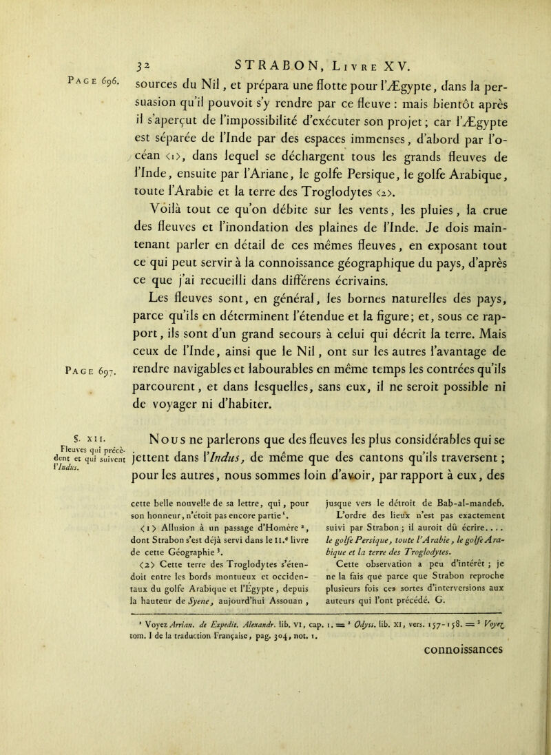 sources du Nil, et prépara une flotte pour l’Ægypte, dans la per- suasion qu’il pouvoit s’y rendre par ce fleuve : mais bientôt après il s’aperçut de l’impossibilité d’exécuter son projet; car l’Ægypte est séparée de l’Inde par des espaces immenses, d’abord par l’o- céan <0, dans lequel se déchargent tous les grands fleuves de l’Inde, ensuite par l’Ariane, le golfe Persique, le golfe Arabique, toute l’Arabie et la terre des Troglodytes <z>. Voilà tout ce qu’on débite sur les vents, les pluies, la crue des fleuves et l’inondation des plaines de l’Inde. Je dois main- tenant parler en détail de ces mêmes fleuves, en exposant tout ce qui peut servir à la connoissance géographique du pays, d’après ce que j’ai recueilli dans diflerens écrivains. Les fleuves sont, en général, les bornes naturelles des pays, parce qu’ils en déterminent l’étendue et la figure; et, sous ce rap- port , ils sont d’un grand secours à celui qui décrit la terre. Mais ceux de l’Inde, ainsi que le Nil, ont sur les autres l’avantage de Page 697. rendre navigables et labourables en même temps les contrées qu’ils parcourent, et dans lesquelles, sans eux, il ne seroit possible ni de voyager ni d’habiter. §. XII. Fieux 'es qui précè- dent et qui suivent Y Indus. N ous ne parlerons que des fleuves les plus considérables qui se jettent dans l’Indus, de même que des cantons qu’ils traversent ; pour les autres, nous sommes loin d’avoir, par rapport à eux, des cette belle nouvelle de sa lettre, qui, pour son honneur, n’étoit pas encore partiec. < 1 > Allusion à un passage d’Homère1, dont Strabon s’est déjà servi dans le Il.e livre de cette Géographie5. <2> Cette terre des Troglodytes s’éten- doit entre les bords montueux et occiden- taux du golfe Arabique et l’Egypte, depuis la hauteur de Syene, aujourd’hui Assouan , jusque vers le détroit de Bab-al-ntandeb. L’ordre des lieux n’est pas exactement suivi par Strabon ; il aurait dû écrire. . . . le golfe Persique, toute l’Arabie, le golfe Ara- bique et la terre des Troglodytes. Cette observation a peu d’intérêt ; je ne la fais que parce que Strabon reproche plusieurs fois ces sortes d’interversions aux auteurs qui l’ont précédé. G. ' Voyez Arrian. de Expedit. Alexandr. lib. VI, cap. i. = 2 Odyss. lib. XI, vers. 157-158. = 5 Voye^ tom. I de la traduction Française, pag. 304, not. 1. connoissances