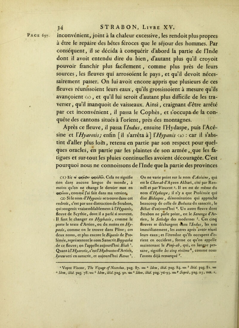 Page 697. inconvénient, joint à la chaleur excessive, les rendort plus propres à être le repaire des bêtes féroces que le séjour des hommes. Par conséquent, il se décida à conquérir d’abord la partie de l’Inde dont il avoit entendu dire du bien, d’autant plus qu’il croyoit pouvoir franchir plus facilement, comme plus près de leurs sources, les fleuves qui arrosoient le pays, et qu’il devoit néces- sairement passer. On lui avoit encore appris que plusieurs de ces fleuves réunissoient leurs eaux, qu’ils grossissoient à mesure qu’ils avançoient <i>, et qu’il lui seroit d’autant plus difficile de les tra- , verser, qu’il manquoit de vaisseaux. Ainsi, craignant d’être arrêté par cet inconvénient, il passa le Cophès, et s’occupa de la con- quête des cantons situés à l’orient, près des montagnes. Après ce fleuve, il passa XIndus, ensuite i’Hydaspe, puis l’Acé- sine et XHyarotis; enfin [il s’arrêta à] XHypanis <2> : car il s’abs- tint d’aller plus loih, retenu en partie par son respect pour quel- ques oracles, en partie par les plaintes de son armée,.que les fa- tigues et sur-tout les pluies continuelles avoient découragée. C’est pourquoi nous ne connoissons de l’Inde que la partie des provinces < 1 > E/V 7t <sjçyiôiv >w‘t<h7v. Cela ne signifie rien dans aucune langue du monde, à moins qu’on ne change le dernier mot en O&'ioiiv, comme j’ai fait dans ma version, <2> Si le nom d’Hypanis se trouve dans cet endroit, c’est par une distraction de Strabon, qui songeoit vraisemblablement à 1 ’Hypanis, fleuve de Scythie, dont il a parlé si souvent. II faut le changer en Hyphasis, comme le porte le texte d’Arrien, ou du moins en Hy- pasis, comme on le trouve dans Pline; ces deux noms, et plus encore IeBipasis de Pto- lémée, représentent le nom Sanscrit Beypasha de ce fleuve; on l’appelle aujourd’hui Biah \ Quant à ΓHyarotis, c’est YHydraotes d’Arrie'n, Jyrawutù en sanscrit, et aujourd’hui Ravee2. On ne varie point sur le nom à’Acésine, qui est le Chen-ab à’A.yeen Akbari, cité par Ren- nell et parVincent J. Il en est de même du nom à’Hydaspe; il n’y a que Ptolémée qui dise Bidaspes , dénomination qui approche beaucoup de celle de Bedusta du sanscrit, le Béhat d’aujourd’hui * 4. Un autre fleuve dont Strabon ne parle point, est le Saranga d’Ar- rien, le Setledge des modernes *. Ces cinq fleuves se déchargent c^ns YJndtis, les uns immédiatement, les autres après avoir réuni leurs eaux; et l’étendue qu’ils occupent d’o- rient en occident, forme ce qu’on appelle maintenant le Penj-ab, qui, en langue per- sane, signifie les cinq rivières6, comme nous l’avons déjà remarqué 7. 1 Voyez Vincent, The Voyage of Nearchus, pag. 87. = 1 Idem, ibid. pag. 84. = 3 Ibid. pag. 81. = 4 Idem, ibid. pag. 78. — 5 Idem, ibid. pag. 90. s 6 Idem, ibid. pag. 76-93. = 7 Suprà, pag. 2 3, not. 1.