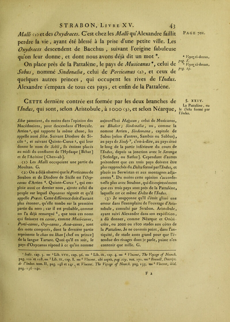 Malli < i> et des Oxydraces. C’est chez les Malli qu’Alexandre faillit perdre la vie, ayant été blessé à la prise d’une petite ville. Les Oxydraces descendent de Bacchus , suivant l’origine fabuleuse qu’on leur donne, et dont nous avons déjà dit un mot *. On place près de la Pattalène, le pays de Musicanus*, celui de S abus, nommé Sindonalia, celui de Porticanus <2>, et ceux de quelques autres princes , qui occupent les rives de XIndus. Alexandre s’empara de tous ces pays, et enfin de la Pattalène. Cette dernière contrée est formée par les deux branches de XIndus, qui sont, selon Aristobule, à iooo<3>, et selon Néarque, Sibæ passoient, du moins dans l’opinion des Macédoniens, pour descendans d’Hercule. Arrien', qui rapporte la même chose, les appelle aussi Sibæ. Suivant Diodore de Si- cile 2, et suivant Quinte-Curce 3, qui leur donne le nom de Sobii, ils étoient placés au midi du confluent de l’Hydaspe [Béhat] et de l’Acésine [Chen-ab], <i> Les Malli occupoient une partie du Moultan. G. <2> On a déjà observé que le Porticanus de Strabon et de Diodore de Sicile est l’Oxy- canus d’Arrien *. Quinte-Curce 5, qui em- ploie aussi ce dernier nom, ajoute celui du peuple sur lequel Oxycanus régnoit et qu’il appelle Præsti. Cette différence doit d’autant plus étonner, qu’elle tombe sur la première partie du nom ; car il est probable, comme on l’a déjà remarqué 6, que tous ces noms qui finissent en canus, comme Musi-canus, Porti-canus, Oxy-canus, Assa-canus, sont des mots composés, dont la· dernière partie représente 11 chan ou khan [chef ou prince] de la langue Tartare. Quoi qu’il en soit, le pays d’Oxycanus répond à ce qu’on nomme aujourd’hui Hajycan ; celui de Musicanus, au Bhakor; Sindonalia, ou, comme la nomme Arrien , Sindomana , capitale de Sabus (selon d’autres, Sambus ou Sabbas), au pays de Sindy 7, c’est-à-dire, au pays situé le long de la partie inférieure du cours de l'Indus, depuis sa jonction avec le Saranga [Setledge, ou Satluz]. Cependant d’autres prétendent que ces trois pays doivent être plus rapprochés du Delta formé par Y Indus, et placés au Seewistan et aux montagnes adja- centes 8. Du moins cette opinion s’accorde- t-elle plus avec Strabon, qui dit expressément que ces trois pays sont près de la Pattalène, laquelle est ce même Delta de l'Indus. <3> Je soupçonne qu’il s’étoit glissé une erreur dans l’exemplaire de l’ouvrage d’Aris- tobule , consulté par Strabon. Aristobule, ayant suivi Alexandre dans son expédition, a dû donner, comme Néarque et Onési- crite, ou 2000 ou 1800 stades aux côtes de la Pattalene. Je ne connois point, dans l’an- tiquité, de stade assez grand pour que l’é- tendue des rivages dont je parle, puisse n’en contenir que mille. G. 1 Indic. cap. 5. = 1 Lib, XVII, cap. 96. = 3 Lib. IX, cap. 4. = * Vincent, The Voyage of Nearch. pag. i2î et 128.= 5 Lib. IX, cap. 8. = 6 Vincent, ubi supra, gag. 1 not. 171. —7 Renne!!, Descrigt. de l’Indost. tom.II, pag. 148 et 24t , et Vincent, The Voyage of Nearch. pag. 135. =■3 * Vincent, ibid. pag.-13 <S-i 40. F 2 Page 701. * Voye^cï-dcssus, gag. 8. * Voyez ci-dessus, vas- 1 2s- §. XXIV. La Pattalène, ou le Delta formé par Y Indus.