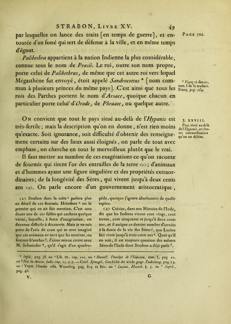 tourée d’un fossé qui sert de défense à la ville, et en même temps d'égout. Palibothra appartient à la nation Indienne la plus considérable, connue sous le nom de Prasïi. Le roi, outre son nom propre, porte celui de Palibothrus, de même que cet autre roi vers lequel Mégasthène fut envoyé, étoit appelé Sandrocottus * [nom com- mun à plusieurs princes du même pays]. C’est ainsi que tous les rois des Parthes portent le nom d’Arsace, quoique chacun en particulier porte celui àbOrode, de Phraate, ou quelque autre. On convient que tout le pays situé au-delà de XHypanis est très-fertile ; mais la description qu’on en donne , n’est rien moins qu’exacte. Soit ignorance, soit difficulté d’obtenir des renseigne- mens certains sur des lieux aussi éloignés, on parle de tout avec emphase, on cherche en tout le merveilleux plutôt que le vrai. Il faut mettre au nombre de ces exagérations ce qu’on raconte de fourmis qui tirent l’or des entrailles de la terre <i>; d’animaux et d’hommes ayant une figure singulière et des propriétés extraor- dinaires; de la longévité des Sères, qui vivent jusqu’à deux cents ans <2>. On parle encore d’un gouvernement aristocratique , <i> Strabon dans la suite1 parlera plus en détail de ces fourmis. Hérodote * est le premier qui en ait fait mention. C’est sans doute une de ces fables qui cachent quelque vérité, laquelle, à force d’exagération, est devenue difficile à découvrir. Mais je ne suis point de l’avis de ceux qui se sont imaginé que ces animaux ne sort que les termites,ou fourmis blanches }. J’aime mieux croire avec M. Schmieder*, qu’il s’agit d’un quadru- pède, quoique j’ignore absolument de quelle espèce. <2> Ctésias, dans son Histoire de l’Inde, dit que les Indiens vivent cent vingt, cent trente, cent cinquante et jusqu’à deux cents ans, et il assigne ce dernier nombre d’années à la durée de la vie des Sères 5, que Lucien fait vivre jusqu’à trois cents ans6. Quoi qu’il en soit, il est toujours question des mêmes Sères de l’Inde dont Strabon a déjà parlé 7. 1 Infra, pag. 58. = 2 Lib. m, cap. 102. = 3 Renne//, Descript. /le Γ Indostan, tom. I, pag 20. = 4 Not. in Arrian. Indic. cap. 15,5.7. — Conf. Sprengel, Geschichte der wicht. geogr. Endecfung, pag. 73. = s Voyez Herodot. edit. Wesseling. pag. 829 et 8«S 1. = 6 Lucian. AJacrob. S· 5. == 7 Supra , pag. 4-5. V. G * * ci-dessus, tom. I de la traduct. Franç. pag. 184. §. xxy 111. Pays situé au-delà de i'Hypanis, et cho- ses extraordinaires qu’on en débite.