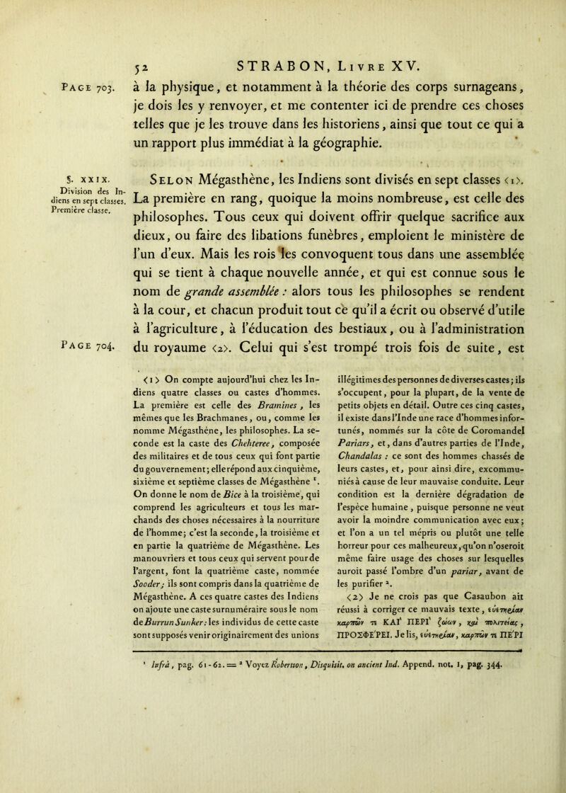 Page 703. à la physique, et notamment à la théorie des corps surnageans, je dois les y renvoyer, et me contenter ici de prendre ces choses telles que je les trouve dans les historiens, ainsi que tout ce qui a un rapport plus immédiat à la géographie. S. xxix. Division des In- diens en sept classes. Première classe. Page 704. Selon Mégasthène, les Indiens sont divisés en sept classes <i>. La première en rang, quoique la moins nombreuse, est celle des philosophes. Tous ceux qui doivent offrir quelque sacrifice aux dieux, ou faire des libations funèbres, emploient le ministère de l’un d’eux. Mais les rois les convoquent tous dans une assemblée qui se tient à chaque nouvelle année, et qui est connue sous le nom de grande assemblée : alors tous les philosophes se rendent à la cour, et chacun produit tout ce qu’il a écrit ou observé d’utile à l’agriculture, à l’éducation des bestiaux, ou à l’administration du royaume <2>. Celui qui s’est trompé trois fois de suite, est < 1 > On compte aujourd’hui chez les In- diens quatre classes ou castes d’hommes. La première est celle des Bramines , les mêmes que les Brachmanes, ou, comme les nomme Mégasthène, les philosophes. La se- conde est la caste des Chehteree, composée des militaires et de tous ceux qui font partie du gouvernement ; ellerépond aux cinquième, sixième et septième classes de Mégasthène l. On donne le nom de Bice à la troisième, qui comprend les agriculteurs et tous les mar- chands des choses nécessaires à la nourriture de l’homme; c’est la seconde, la troisième et en partie la quatrième de Mégasthène. Les manouvriers et tous ceux qui servent pourde l’argent, font la quatrième caste, nommée Sooder; ils sont compris dans la quatrième de Mégasthène. A ces quatre castes des Indiens on ajoute une caste surnuméraire sous le nom deBurrunSun/<er:\es individus de cette caste sontsupposés veniroriginairement des unions illégitimes des personnes de diverses castes ; ils s’occupent, pour la plupart, de la vente de petits objets en détail. Outre ces cinq castes, il existe dans l’Inde une race d’hommes infor- tunés, nommés sur la côte de Coromandel Pariars, et, dans d’autres parties de l’Inde, Chandalas : ce sont des hommes chassés de leurs castes, et, pour ainsi dire, excommu- niés à cause de leur mauvaise conduite. Leur condition est la dernière dégradation de l’espèce humaine , puisque personne ne veut avoir la moindre communication avec eux; et l’on a un tel mépris ou plutôt une telle horreur pour ces malheureux, qu’on n’oseroit même faire usage des choses sur lesquelles ûuroit passé l’ombre d’un pariar, avant de les purifier 2. <2> Je ne crois pas que Casaubon ait réussi à corriger ce mauvais texte, lômieécur καρπών τι ΚΑΙ' ΠΕΡΙ' ζώων, jyu τηληώας, ΠΡΟΣΦΕ ΡΕΙ. Je Iis, tuine/eu/, καρπών η ΠΕΡΙ 1 hfrà, pag. 6ι - 62. = 2 Voyez Robertson, Disquisit, on ancitnt lnd. Append. not. I, pag. 344.