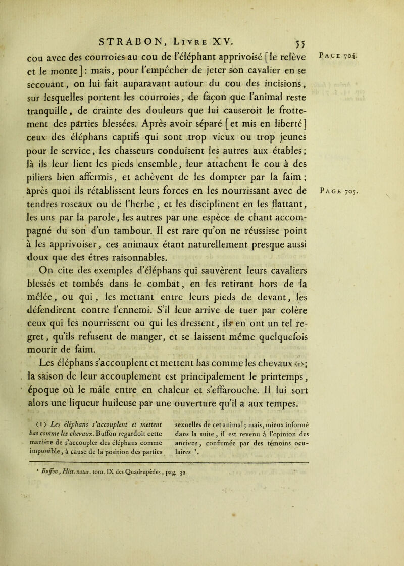 cou avec des courroies au cou de i’éléphant apprivoisé [le relève Page 704. et le monte] : mais, pour lempécher de jeter son cavalier en se secouant, on lui fait auparavant autour du cou des incisions, sur lesquelles portent les courroies, de façon que l’animal reste tranquille, de crainte des douleurs que lui causeroit le frotte- ment des parties blessées. Après avoir séparé [et mis en liberté] ceux des éléphans captifs qui sont trop vieux ou trop jeunes pour le service, les chasseurs conduisent les autres aux étables ; là ils leur lient les pieds ensemble, leur attachent le cou à des piliers bien affermis, et achèvent de les dompter par la faim ; après quoi ils rétablissent leurs forces en les nourrissant avec de Page 705. tendres roseaux ou de l’herbe , et les disciplinent en les flattant, les uns par la parole, les autres par une espèce de chant accom- pagné du son d’un tambour. Il est rare qu’on ne réussisse point à les apprivoiser, ces animaux étant naturellement presque aussi doux que des êtres raisonnables. On cite des exemples d’éléphans qui sauvèrent leurs cavaliers blessés et tombés dans le combat, en les retirant hors de la mêlée, ou qui, les mettant entre leurs pieds de devant, les défendirent contre l’ennemi. S’il leur arrive de tuer par colère ceux qui les nourrissent ou qui les dressent, ils en ont un tel re- gret, qu’ils refusent de manger, et se laissent même quelquefois mourir de faim. Les éléphans s’accouplent et mettent bas comme les chevaux <0; la saison de leur accouplement est principalement le printemps, époque où le mâle entre en chaleur et s’effarouche. Il lui sort alors une liqueur huileuse par une ouverture qu’il a aux tempes. <i> Les éléphans s’accouplent et mettent sexuelles de cet animai ; mais, mieux informé bas comme les chevaux. Buffon regardoit cette dans la suite, il est revenu à l’opinion des manière de s’accoupler des éléphans comme anciens, confirmée par des témoins ocu- impossible, à cause de la position des parties laires *. * Buffon, Hist. natur. tom. IX des Quadrupèdes , pag. 3a.