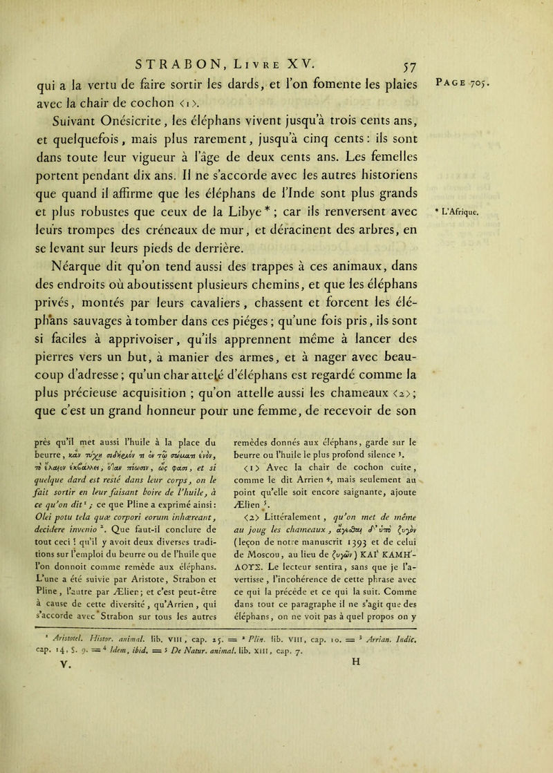 qui a la vertu de faire sortir les dards, et Ton fomente les plaies avec la chair de cochon <i>. Suivant Onésicrite , les éléphans vivent jusqu a trois cents ans, et quelquefois, mais plus rarement, jusqu a cinq cents: ils sont dans toute leur vigueur à lage de deux cents ans. Les femelles portent pendant dix ans. Il ne s’accorde avec les autres historiens que quand il affirme que les éléphans de l’Inde sont plus grands et plus robustes que ceux de la Libye*; car ils renversent avec leurs trompes des créneaux de mur, et déracinent des arbres, en se levant sur leurs pieds de derrière. Néarque dit qu’on tend aussi des trappes à ces animaux, dans des endroits où aboutissent plusieurs chemins, et que les éléphans privés, montés par leurs cavaliers, chassent et forcent les élé- phans sauvages à tomber dans ces pièges ; qu’une fois pris, ils sont si faciles à apprivoiser, qu’ils apprennent même à lancer des pierres vers un but, à manier des armes, et à nager avec beau- coup d’adresse; qu’un char attelé d’éléphans est regardé comme la plus précieuse acquisition ; qu’on attelle aussi les chameaux <a>; que c’est un grand honneur pour une femme, de recevoir de son près qu’il met aussi l’huile à la place du beurre, καν τυ'·χκ <η<Μ&·όv τι ίν τω (muait ίνον, 73 ίλα/ον ίκζοί, οΐαν τη'ωσιν , ως φα.<η , et si quelque dard est resté dans leur corps, on le fait sortir en leur faisant boire de l’huile, à ce qu’on dit1 ; ce que Pline a exprimé ainsi : Olei potu tela quæ corpori eorum inhæreant, dec'nlere invenio 2. Que faut-il conclure de tout ceci i qu’il y avoit deux diverses tradi- tions sur l’emploi du beurre ou de l’huile que l’on donnoit comme remède aux éléphans. L’une a été suivie par Aristote, Strabon et Pline, i 'autre par Ælien; et c’est peut-être à cause de cette diversité, qu’Arrien, qui s’accorde avec Strabon sur tous les autres remèdes donnés aux éléphans, garde sur le beurre ou l’huile le plus profond silence 3. < i > Avec la chair de cochon cuite, comme le dit Arrien *, mais seulement au point qu’elle soit encore saignante, ajoute Ælien K <2> Littéralement , qu’on met de même au joug les chameaux, ayiSctf J’ ΰτη ζυγν (leçon de notre manuscrit J393 et de celui de Moscou, au lieu de ζυγών') ΚΑΙ' KAMH'- ΛΟΤΣ. Le lecteur sentira, sans que je l’a- vertisse , l’incohérence de cette phrase avec ce qui la précède et ce qui la suit. Comme dans tout ce paragraphe il ne s’agit que des éléphans, on ne voit pas à quel propos on y 1 Aristotel. Histor. animal, lib. VIII, cap. 25. = * Plin. lib. VIII, cap. 1 o. = 3 Arrian. Indic. cap. 14 > S. 9. = 4 Idem, ibid, =5 De Natur. animal, lib. X111, cap. 7. y. * L’Afrique. H