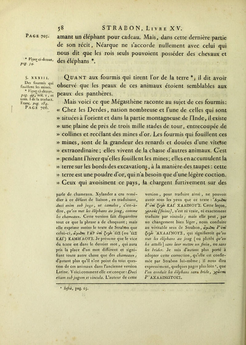 * VpyeZ,ci-dessus, rng- s+ §. XXXIII. Des fourmis qui fouillent les mines. * Voyr^ ci-dessus, pag. 4.9, not. 1 , et tom. I de la traduct. Franç. pag. iSq. Page 706. 58 STRAB ON, Liv re XV. amant un éléphant pour cadeau. Mais, dans cette dernière partie de son récit, Néarque ne s’accorde nullement avec celui qui nous dit que les rois seuls pouvoient posséder des chevaux et des éléphans *. Quant aux fourmis qui tirent l’or de la terre il dit avoir observé que les peaux de ces animaux étoient semblables aux peaux des panthères. Mais voici ce que Mégasthène raconte au sujet de ces fourmis: « Chez les Derdes, nation nombreuse et l’une de celles qui sont « situées à l’orient et dans la partie montagneuse de l’Inde, il existe » une plaine de près de trois mille stades de tour, entrecoupée de » collines et recélant des mines d’or. Les fourmis qui fouillent ces » mines, sont de la grandeur des renards et douées d’une vitesse « extraordinaire ; elles vivent de la chasse d’autres animaux. C’est » pendant l’hiver quelles fouillent les mines; elles en accumulent la » terre sur les bords des excavations, à la manière des taupes : cette » terre est une poudre d’or, qui n’a besoin que d’une légère coction. » Ceux qui avoisinent ce pays, la chargent furtivement sur des parle de chameaux. Xylander a cru remé- dier à ce défaut de liaison , en traduisant, duci enim su b jago, ut camelos , c’est-à- dire, qu’on met les éléphans au joug, comme les chameaux. Cette version fait disparoître tout ce que la phrase a de choquant ; mais elle exprime moins le texte de Strahon que celui-ci, ctytoSaf ΓΑΡ u'W ζυγν 'ΩΣ (ou 'ΩΣ KAl') ΚΑΜΗ ΛΟΤΣ. Je présume que le vice du texte est dans le dernier mot , qui aura pris la place d’un mot différent et signi- fiant toute autre chose que des chameaux ; d’autant plus qu’il n’est point du tout ques- tion de ces animaux dans l’ancienne version Latine. Voici comment elle est conçue : Duci etiam sub juginn et vincula. L’auteur de cette version , pour traduire ainsi , ne pouvoir avoir sous les yeux que ce texte : ’AyioSa* L’kW ζυ^ρν KAl' ΧΑΛΙΝΟΤ’Σ. Cette leçon, •χρϊινχς [freins], n’est ni vraie, ni exactement traduite par vincula ; mais elle peut, par un changement bien léger , nous conduire au véritable sens de Strabon, οίγί£ηυ\ <Γ’ΰ-m ζυγν ’ΑΧΑΑΐ'ΝΟΤΣ, qui sigmfieroit qu’on met les éléphans au joug [ou plutôt qu’on les attelle] sans leur mettre un frein , ou sans les brider. Je suis d’autant plus porté à adopter cette correction, qu’elle est confir- mée par Strabon lui-même ; il nous dira expressément, quelques pages plus loin r, que l’on conduit les éléphans sans bride, yguonvn <Γ’ ’ΑΧΑΛΙΝΩ'ΤΟΙΣ. * Infra, pag. 65.