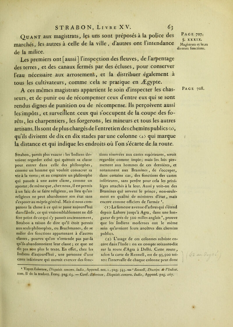 Quant aux magistrats, les uns sont préposés à la police des marchés, les autres à celle de la ville, d’autres ont l’intendance de la milice. Les premiers ont [aussi] l’inspection des fleuves, de l’arpentage des terres, et des canaux fermés par des écluses, pour conserver l’eau nécessaire aux arrosemens, et la distribuer également à tous les cultivateurs, comme cela se pratique en Ægypte. A ces mêmes magistrats appartient le soin d’inspecter les chas- seurs, et de punir ou de récompenser ceux d’entre eux qui se sont rendus dignes de punition ou de récompense. Ils perçoivent aussi les impôts, et surveillent ceux qui s’occupent de la coupe des fo- rêts, les charpentiers, les forgerons, les mineurs et tous les autres artisans. Ils sont de plus chargés de l’entretien des chemins publics <i>, qu’ils divisent de dix en dix stades par une colonne <2> qui marque la distance et qui indique les endroits où l’on s’écarte de la route. Strabon, paroît plus exacte : les Indiens dé- voient regarder celui qui quittoit sa classe pour entrer dans celle des philosophes, comme un homme qui vouloit consacrer sa vie à la vertu ; et au contraire un philosophe qui passoit à une autre classe, comme un apostat ; de même que, chez nous, il est permis à un laïc de se faire religieux, au lieu qu’un religieux ne peut abandonner son état sans s’exposer au mépris général. Mais si nous com- parons la chose à ce qui se passe aujourd’hui dans l’Inde, ce qui vraisemblablement ne dif- fère point de cequi s’y passoit anciennement, Strabon a raison de dire qu’il étoit permis aux seuls philosophes, ou Brachmanes, de se mêler des fonctions appartenant à d’autres classes, pourvu qu’on n’entende pas par-là qu’ils abandonnoient leur classe ; ce que ne dit pas non plus le texte. En effet, chez les Indiens d’aujourd’hui , une personne d’une caste intérieure qui oseroit exercer des fonc- tions réservées aux castes supérieures, seroit regardée comme impie; mais les lois per- mettent aux hommes de ces dernières, et notamment aux Bramines , de s’occuper, dans certains cas, des fonctions des castes inférieures, sans perdre pour cela les privi- lèges attachés à la leur. Aussi y voit-on des Bramines qui servent le prince, non-seule- ment en qualité de ministres d’état , mais encore comme officiers de l’armée *. < 1 > La fameuse avenue d’arbres qui s’étend depuis Lahore jusqu’à Agra, dans une lon- gueur de près de 500 milles anglais 2, prouve que les Indiens modernes ont le même soin qu’avoient leurs ancêtres des chemins publics. <2> L’usage de ces colonnes subsiste en- core dans l’Inde : on en compte soixante-dix sur la route d’Agra à Delhi. Cette route, selon la carte de Rennell, est de 95,300 toi- ses: l’intervalle de chaque colonne peut donc ' Voyez Robertson, Disquisit. concern. India , Append. not. 1 , pag. 345. = 'Rennell, Déscript, de l’Indost. tom, 11 de la traduct. Franç. pag. 63. — Conf. Robertson, Disquisit, concern. India, Append. pag. 267. Page 707. §. xxxix. Magistrats et leurs verses fonctions. Page 708. /