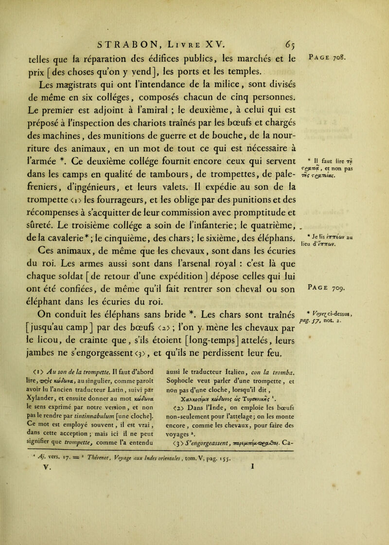 telles que la réparation des édifices publics, les marchés et le prix [des choses qu’on y vend], les ports et les temples. Les magistrats qui ont l’intendance de la milice, sont divisés de meme en six collèges, composés chacun de cinq personnes. Le premier est adjoint à l’amiral ; le deuxième, à celui qui est préposé à l’inspection des chariots traînés par les bœufs et chargés des machines, des munitions de guerre et de bouche, de la nour- riture des animaux, en un mot de tout ce qui est nécessaire à l’armée *. Ce deuxième collège fournit encore ceux qui servent dans les camps en qualité de tambours, de trompettes, de pale- freniers, d’ingénieurs, et leurs valets. Il expédie au son de la trompette <i> les fourrageurs, et les oblige par des punitions et des récompenses à s’acquitter de leur commission avec promptitude et sûreté. Le troisième collège a soin de l’infanterie; le quatrième, de la cavalerie * ; le cinquième, des chars ; le sixième, des éléphans. Ces animaux, de même que les chevaux, sont dans les écuries du roi. Les armes aussi sont dans l’arsenal royal : c’est là que chaque soldat [de retour d’une expédition] dépose celles qui lui ont été confiées, de même qu’il fait rentrer son cheval ou son éléphant dans les écuries du roi. On conduit les éléphans sans bride *. Les chars sont traînés [jusqu’au camp] par des bœufs <n> ; l’on y mène les chevaux par le licou, de crainte que, s’ils étoient [long-temps] attelés, leurs jambes ne s’engorgeassent <3), et qu’ils ne perdissent leur feu. * Ii faut lire th ççÿL-na., et non pas τνς rçÿc'nicii. * Je iis ηπίων au lieu ά''ίππων. Page 709. * Voye^ci-dessus, PaS- S7> not· 2· < i > Au son de la trompette. Il faut d’abord lire, Ό&ς κάψωνα, au singulier, comme paroît avoir lu l’ancien traducteur Latin , suivi par Xylander, et ensuite donner au mot κακϊωνα. le sens exprimé par notre version , et non pas le rendre par tintinnabulum [une cloche]. Ce mot est employé souvent, il est vrai, dans cette acception ; mais ici il ne peut signifier que trompette, comme l’a entendu aussi le traducteur Italien, çon la iromba, Sophocle veut parler d’une trompette, et non pas d’une cloche, lorsqu’il dit , Χαλκοί/*» κώδωνος ως Τυραννικάς '. <2> Dans l’Inde, on emploie les bœufs non-seulement pour l’attelage; on les monte encore , comme les chevaux, pour faire des voyages *. < 3 > S'engorgeassent, πα.ριμτπμ.'αςρ.&Βυι. Ca- Aj. vers. 17. — 2 Thévenot, Voyage aux Indes orientales , tom. V, pag. ij$. y. 1