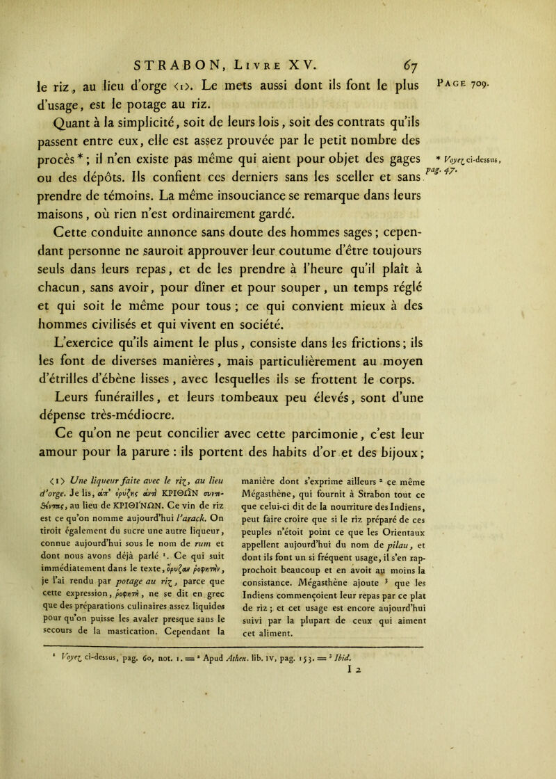 le riz, au lieu d’orge <0. Le mets aussi dont ils font le plus d’usage, est le potage au riz. Quant à la simplicité, soit de leurs lois, soit des contrats qu’ils passent entre eux, elle est assez prouvée par le petit nombre des procès*; il n’en existe pas même qui aient pour objet des gages * Voyej^ ci-dessus, ou des dépôts. Ils confient ces derniers sans les sceller et sans/v*7’ prendre de témoins. La même insouciance se remarque dans leurs maisons , où rien n’est ordinairement gardé. Cette conduite annonce sans doute des hommes sages ; cepen- dant personne ne sauroit approuver leur coutume d’être toujours seuls dans leurs repas, et de les prendre à l’heure qu’il plaît à chacun, sans avoir, pour dîner et pour souper, un temps réglé et qui soit le même pour tous ; ce qui convient mieux à des hommes civilisés et qui vivent en société. L’exercice qu’ils aiment le plus, consiste dans les frictions ; ils les font de diverses manières, mais particulièrement au moyen d étrillés d’ébène lisses , avec lesquelles ils se frottent le corps. Leurs funérailles, et leurs tombeaux peu élevés, sont d’une dépense très-médiocre. Ce qu’on ne peut concilier avec cette parcimonie, c’est leur amour pour la parure : ils portent des habits d’or et des bijoux ; <i> Une liqueur faite avec le riζ, au lieu d’orge. Je Iis, ώπ ορΰζνις civ-n ΚΡΙΘίΪΝ avrn- άίντα.ς, au lieu de ΚΡΙΘΙ ΝΩΝ. Ce vin de riz est ce qu’on nomme aujourd’hui l’arack. On tiroit également du sucre une autre liqueur, connue aujourd’hui sous le nom de rum et dont nous avons déjà parlé * I. Ce qui suit immédiatement dans le texte, ορυζ&ν po<ptyntv, je l’ai rendu par potage au riζ, parce que cette expression, ροφνιτν , ne se dit en grec que des préparations culinaires assez liquides pour qu’on puisse les avaler presque sans le secours de la mastication. Cependant la manière dont s’exprime ailleurs 2 ce même Mégasthène, qui fournit à Strabon tout ce que celui-ci dit de la nourriture des Indiens, peut faire croire que si le riz préparé de ces peuples n’étoit point ce que les Orientaux appellent aujourd’hui du nom de pilau, et dont ils font un si fréquent usage, il s’en rap- prochoit beaucoup et en avoit au moins la consistance. Mégasthène ajoute 3 que les Indiens commençoient leur repas par ce plat de riz ; et cet usage est encore aujourd’hui suivi par la plupart de ceux qui aiment cet aliment. 1 Voyc^ ci-dejsus, pag. (o, not. i. = * Apud Athen. lib. IV, pag. 153. = 3 Ibid. I 2