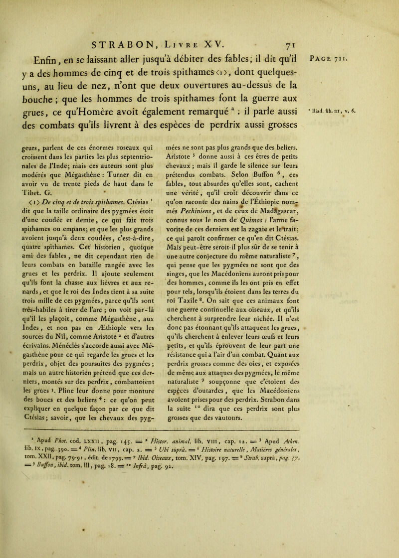 y a des hommes de cinq et de trois spithames<i>, dont quelques- uns, au lieu de nez, n’ont que deux ouvertures au-dessus de la bouche ; que les hommes de trois spithames font la guerre aux grues, ce qu’Homère avoit également remarqué a ; il parle aussi des combats qu’ils livrent à des espèces de perdrix aussi grosses geurs, parlent de ces énormes roseaux qui croissent dans les parties les plus septentrio- nales de l’Inde; mais ces auteurs sont plus modérés que Mégasthène : Turner dit en avoir vu de trente pieds de haut dans le Tibet. G. < 1 > De cinq et de trois spithames. Ctésias 1 dit que la taille ordinaire des pygmées étoit d’une coudée et demie, ce qui fait trois spithames ou empans; et que les plus grands avoient jusqu’à deux coudées, c’est-à-dire, quatre spithames. Cet historien , quoique ami des fables , ne dit cependant rien de leurs combats en bataille rangée avec les grues et les perdrix. Il ajoute seulement qu’ils font la chasse aux lièvres et aux re- nards, et que le roi des Indes tient à sa suite trois mille de ces pygmées, parce qu’ils sont très-habiles à tirer de l’arc ; on voit par-là qu’il les plaçoit, comme Mégasthène , aux Indes, et non pas en Æthiopie vers les sources du Nil, comme Aristote 2 et d’autres écrivains. Ménéclès s’accorde aussi avec Mé- gasthène pour ce qui regarde les grues et les perdrix, objet des poursuites des pygmées; mais un autre historien prétend que ces der- niers, montés sur des perdrix, combattoient les grues 3. Pline leur donne pour monture des boucs et des beliers 4 : ce qu’on peut expliquer en quelque façon par ce que dit Ctésias; savoir, que les chevaux des pyg- mées ne sont pas plus grands que des beliers. Aristote 5 donne aussi à ces êtres de petits chevaux ; mais il garde le silence sur leurs prétendus combats. Selon Buffon 6, ces fables, tout absurdes qu’elles sont, cachent une vérité, qu’il croit découvrir d'ans ce qu’on raconte des nains de l’Ethiopie nom- més Pechiniens, et de ceux de MadSgascar, connus sous le nom de Quimos : l’arme fa- vorite de ces derniers est la zagaie et Ie trait; ce qui paroît confirmer ce qu’en dit Ctésias. Mais peut-être seroit-il plus sûr de se tenir à une autre conjecture du même naturaliste 7, qui pense que les pygmées ne sont que des singes, que les Macédoniens auront pris pour des hommes, comme ils les ont pris en effet pour tels, lorsqu’ils étoient dans les terres du roi Taxile 8. On sait que ces animaux font une guerre continuelle aux oiseaux, et qu’ils cherchent à surprendre leur nichée. II n’est donc pas étonnant qu’ils attaquent les grues, qu’ils cherchent à enlever leurs œufs et leurs petits, et qu’ils éprouvent de leur part une résistance qui a l’air d’un combat. Quant aux perdrix grosses comme des oies, et exposées de même aux attaques des pygmées, le même naturaliste 9 soupçonne que c’étoient des espèces d’outardes, que les Macédoniens avoient prises pour des perdrix. Strabon dans la suite 10 dira que ces perdrix sont plus grosses que des vautours. 1 Apud Phot. cod. LXXli , pag. 145, = 2 Histor. animal, lib. VIII, cap. 12. — 3 Apud Athen. lib. IX , pag. 390. =4 Plin. lib. Vil, cap. 2. = 5 Ubi suprà. = 6 Histoire naturelle , Matières générales, tom. XXII, pag. 79-91 , édit, de 1799.= ? Ibid. Oiseaux, tom. XIV, pag. 197. = 8 Strab. supr λ, pag. 77, = 9 Buffon, ibid. tom. III, pag. 18. = htfrà, pag. 92. \ * lliad. lib. III, V