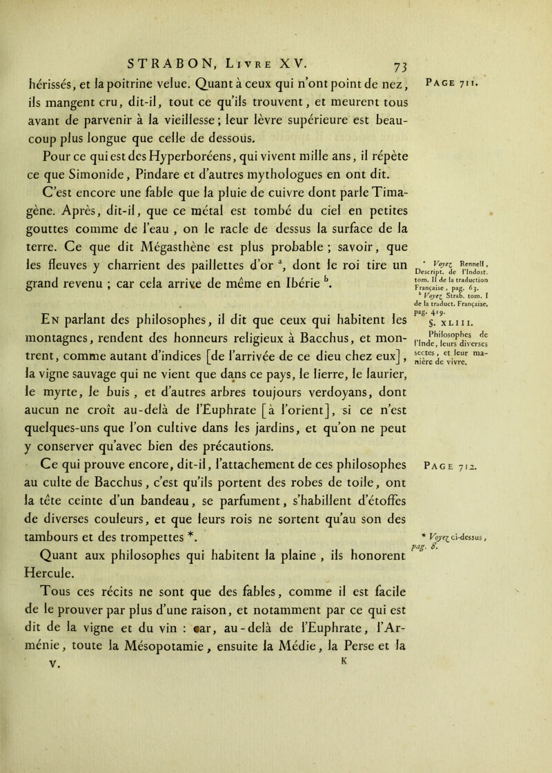 ils mangent cru, dit-il, tout ce qu’ils trouvent, et meurent tous avant de parvenir à la vieillesse ; leur lèvre supérieure est beau- coup plus longue que celle de dessous. Pour ce qui est des Hyperboréens, qui vivent mille ans, il répète ce que Simonide, Pindare et d’autres mythologues en ont dit. C’est encore une fable que la pluie de cuivre dont parle Tima- gène. Après, dit-il, que ce métal est tombé du ciel en petites gouttes comme de l’eau , on le racle de dessus la surface de la terre. Ce que dit Mégasthène est plus probable; savoir, que les fleuves y charrient des paillettes d’or a, dont le roi tire un grand revenu ; car cela arrive de même en Ibérie b. En parlant des philosophes, il dit que ceux qui habitent les montagnes, rendent des honneurs religieux à Bacchus, et mon- trent, comme autant d’indices [de l’arrivée de ce dieu chez eux], la vigne sauvage qui ne vient que dans ce pays, le lierre, le laurier, le myrte, le buis , et d’autres arbres toujours verdoyans, dont aucun ne croît au-delà de l’Euphrate [à l’orient], si ce n’est quelques-uns que l’on cultive dans les jardins, et qu’on ne peut y conserver qu’avec bien des précautions. Ce qui prouve encore, dit-il, l’attachement de ces philosophes au culte de Bacchus, c’est qu’ils portent des robes de toile, ont la tête ceinte d’un bandeau, se parfument, s’habillent d’étoffes de diverses couleurs, et que leurs rois ne sortent qu’au son des tambours et des trompettes *. Quant aux philosophes qui habitent la plaine , ils honorent Hercule. Tous ces récits ne sont que des fables, comme il est facile de le prouver par plus d’une raison, et notamment par ce qui est dit de la vigne et du vin : car, au-delà de l’Euphrate, l’Ar- ménie, toute la Mésopotamie, ensuite la Médie, la Perse et la v. K 1 Voyez Rennell , Descript. de l’Indost. tom. II de la traduction Française , pag. 63. 11 Voye^ Strab. tom. I de la traduct. Française, pag. 419. §. XLIII. Philosophes de l’Inde, leurs diverses sectes , et leur ma- nière de vivre. Page 712. * Voye^ ci-dessus, pag. 8.