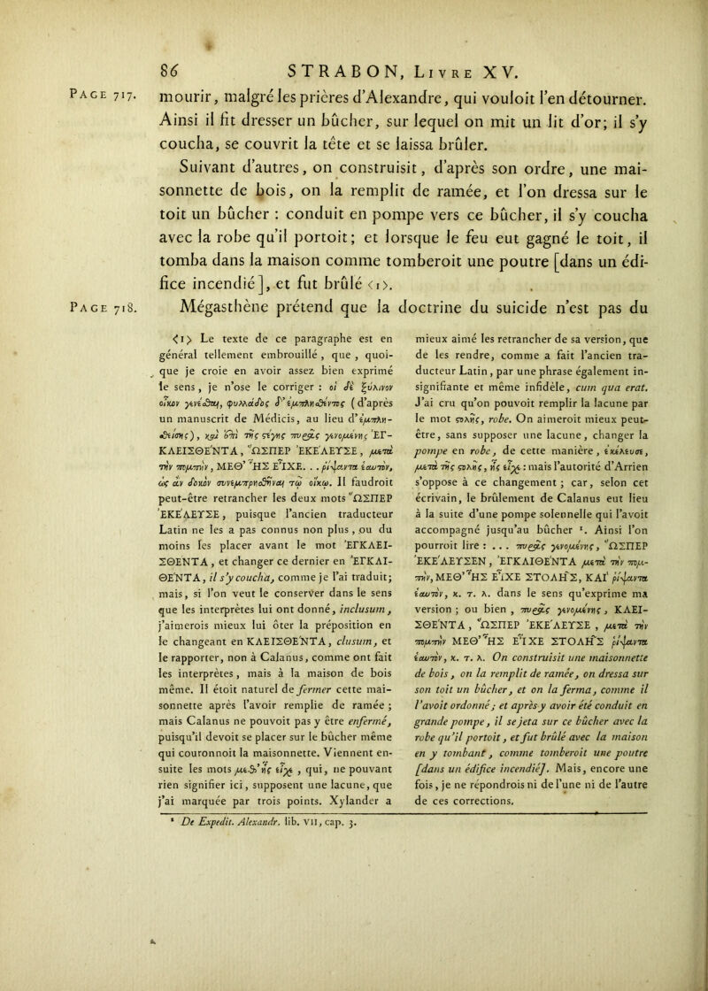 mourir, maigre les prières d’Alexandre, qui vouloir l’en détourner. Ainsi il fit dresser un Bûcher, sur lequel on mit un lit d’or; il s’y coucha, se couvrit la tête et se laissa brûler. Suivant d’autres, on construisit, d’après son ordre, une mai- sonnette de bois, on la remplit de ramée, et l’on dressa sur le toit un bûcher : conduit en pompe vers ce bûcher, il s’y coucha avec la robe qu’il portoit; et lorsque le feu eut gagné le toit, il tomba dans la maison comme tomberoit une poutre [dans un édi- fice incendié], et fut brûlé <i>. Page 718. Mégasthène prétend que la doctrine du suicide n’est pas du < 1 > Le texte de ce paragraphe est en général tellement embrouillé , que , quoi- que je croie en avoir assez bien exprimé te sens, je n’ose le corriger : 0! Si ξύλινοv oIkcv ycvicdtL·!, φυλλάΑος S' ίμιτλΥοΟίνττς (d’après un manuscrit de Médicis, au lieu à’ίμ.7ΐλγ\- cdiimç) , Kÿ) ’fki riις ςύγης τηιρμς γίνομίννίζ £Γ- ΚΛΕΙΣΘΕ'ΝΤΑ , ''ΩΣΠΕΡ ’ΕΚΕ'ΛΕΤΣΕ , ροοτά την τημπνίν , ΜΕΘ’ ΉΣ Ε’ΙΧΕ. . . pi-javτα. ίαυττν, άς eu Souhv σννίμ7τρνια5ννΆΐ τω οίκοι. Il faudroit peut-être retrancher les deux mots ΩΣΠΕΡ ΕΚΕΛΕΤΣΕ, puisque l’ancien traducteur Latin ne les a pas connus non plus, .ou du moins les placer avant le mot ΈΓΚΛΕΙ- ΣΘΕΝΤΑ , et changer ce dernier en ’ΕΓΚΛΙ- ΘΕ'ΝΤΑ, il s’y coucha, comme je l’ai traduit; mais, si l’on veut le conserver dans le sens que les interprètes lui ont donné, inclusum, j’aimerois mieux lui ôter la préposition en le changeant en ΚΛΕΙΣΘΕΝΤΑ, clusum, et le rapporter, non à Calanus, comme ont fait les interprètes, mais à la maison de bois même. II étoit naturel dz fermer cette mai- sonnette après l’avoir remplie de ramée ; mais Calanus ne pouvoit pas y être enfermé, puisqu’il devoit se placer sur le bûcher même qui couronnoit la maisonnette. Viennent en- suite les mots /ztA’»iV t/pg , qui, ne pouvant rien signifier ici, supposent une lacune, que j’ai marquée par trois points. Xylander a mieux aimé les retrancher de sa version, que de les rendre, comme a fait l’ancien tra- ducteur Latin , par une phrase également in- signifiante et même infidèle, cum qua erat. J’ai cru qu’on pouvoit remplir la lacune par le mot ςολνίς, robe. On aimeroit mieux peut- être, sans supposer une lacune, changer la pompe en robe, de cette manière, ίκίλί,υσί, ματά της ςολϋς, tii ùyc : mais l’autorité d’Arrien s’oppose à ce changement; car, selon cet écrivain, le brûlement de Calanus eut lieu à la suite d’une pompe solennelle qui l’avoit accompagné jusqu’au bûcher *. Ainsi l’on pourroit lire : .. . Twçfiç γ,νομίννς, ΩΣΠΕΡ ’ΕΚΕ'ΛΕΤΣΕΝ , ΈΓΚΛΙΘΕ'ΝΤΑ μί-τά τnV τημ- την, ΜΕΘ’ 'ΗΣ Ε’ίΧΕ ΣΤΟΛΗΣ, KAl' plficwt ίοωτον, κ. τ. λ. dans le sens qu’exprime ma version ; ou bien , yivopivviç , ΚΛΕΙ- ΣΘΕ'ΝΤΑ , ΩΣΠΕΡ ’ΕΚΕ'ΛΕΤΣΕ , μί-m ττίν τημ-mv ΜΕΘ’^ΗΣ ΕΙΧΕ ΣΤΟΛΗ'Σ plfitvτα. i αυτόν, κ. τ. λ. Ο η construisit une maisonnette de bois, on la remplit de ramée, on dressa sur son toit un bûcher, et on la ferma, comme il l’avoit ordonné ; et apres y avoir été conduit en grande pompe, il se jeta sur ce bûcher avec la robe qu’il portoit, et fut brûlé avec la maison en y tombant, comme tomberoit une poutre [dans un édifice incendié]. Mais, encore une fois , je ne répondrois ni de l’une ni de l’autre de ces corrections. * De Expedit. Alexantlr. lib. VII, cap. 3.