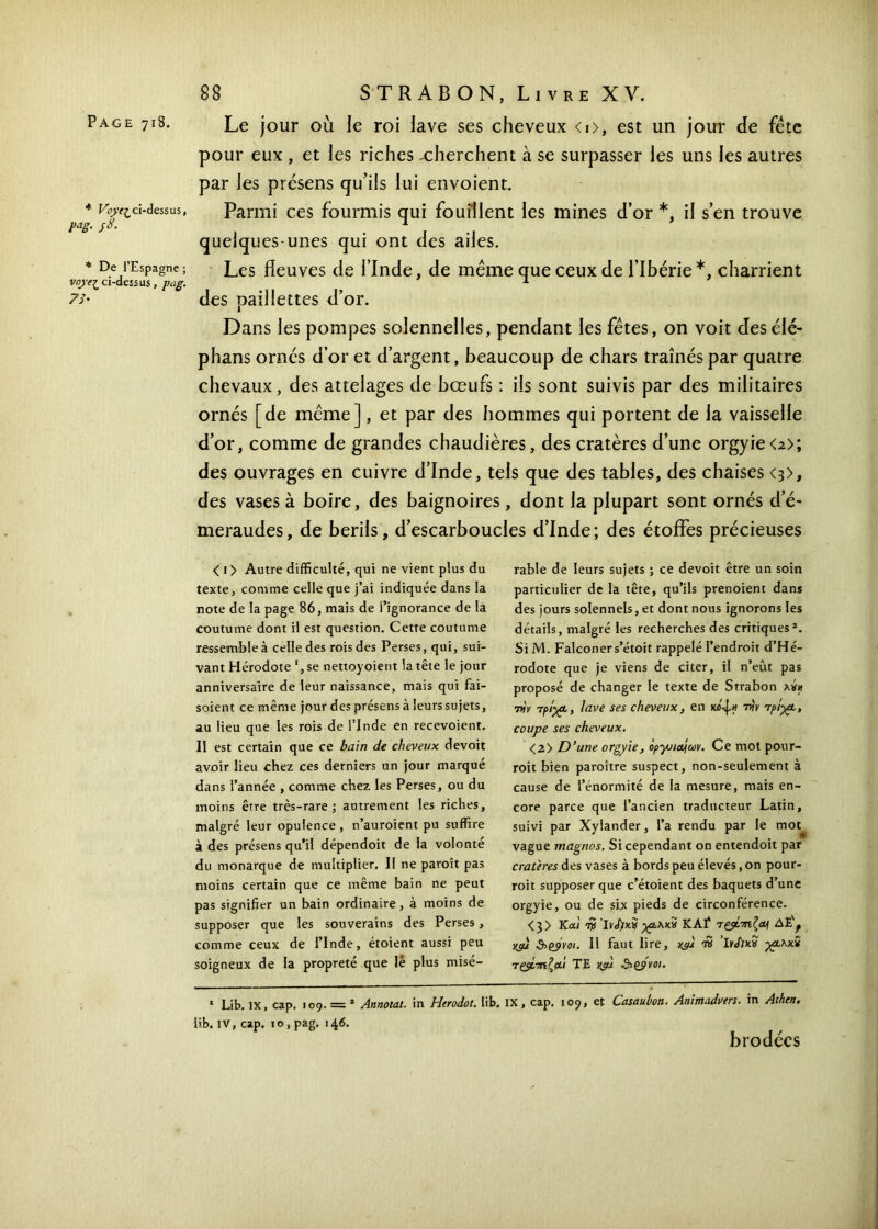 * Voyt? ci-dessus, P*g- S8· * De l’Espagne ; vnyej_ ci-dessus, pag. 7i' 88 STRABON, Livre XV. pour eux , et les riches xherchent à se surpasser les uns les autres par les présens qu’ils lui envoient. Parmi ces fourmis qui fouillent les mines d’or *, il s’en trouve quelques-unes qui ont des ailes. Les fleuves de l’Inde, de même que ceux de l’Ibérie*, charrient des paillettes d’or. Dans les pompes solennelles, pendant les fêtes, on voit desélé- phans ornés d’or et d’argent, beaucoup de chars traînés par quatre chevaux, des attelages de bœufs : ils sont suivis par des militaires ornés [de même], et par des hommes qui portent de la vaisselle d’or, comme de grandes chaudières, des cratères d’une orgyie<2>; des ouvrages en cuivre d’Inde, tels que des tables, des chaises <3>, des vases à boire, des baignoires , dont la plupart sont ornés d’é> meraudes, de berils, d’escarboucles d’Inde; des étoffes précieuses < 1 > Autre difficulté, qui ne vient plus du texte, comme celle que j’ai indiquée dans la note de la page 86, mais de l’ignorance de la coutume dont il est question. Cette coutume ressemble à celle des rois des Perses, qui, sui- vant Hérodote se nettoyoient la tête le jour anniversaire de leur naissance, mais qui fai- soient ce même jour des présens à leurs sujets, au lieu que les rois de l’Inde en recevoient. Il est certain que ce bain de cheveux devoit avoir lieu chez ces derniers un jour marqué dans l’année , comme chez les Perses, ou du moins être très-rare; autrement les riches, malgré leur opulence , n’auroient pu suffire à des présens qu’il dépendoit de la volonté du monarque de multiplier. Il ne paroît pas moins certain que ce même bain ne peut pas signifier un bain ordinaire, à moins de supposer que les souverains des Perses, comme ceux de l’Inde, étoient aussi peu soigneux de la propreté que lé plus misé- rable de leurs sujets ; ce devoit être un soin particulier de la tête, qu’ils prenoient dans des jours solennels, et dont nous ignorons les détails, malgré les recherches des critiques*. Si M. Falconers’étoit rappelé l’endroit d’Hé- rodote que je viens de citer, il n’eût pas proposé de changer le texte de Strabon xth) 7xV apiypt, lave ses cheveux, en την τρί-χρ, coupe ses cheveux. <2> D’une orgyie, opyndjuv. Ce mot pour- roit bien paraître suspect, non-seulement à cause de l’énormité de la mesure, mais en- core parce que l’ancien traducteur Latin, suivi par Xylander, l’a rendu par le mot vague rnagnos. Si cependant on entendoit par cratères des vases à bords peu élevés, on pour- rait supposer que c’étoient des baquets d’une orgyie, ou de six pieds de circonférence. <3> K ai iS KAÎ τζρότηζα^ AÈ, )&Z9V0I. Il faut lire, yyi n ’lrJ)xv Ύζ$ίτηζ(Χ.ι TE yc/jl &(>ÿvoi. * Lib. IX, cap. 109. = * Annotât, in Htrodot. iib. IX, cap. 109, et Casaubon. Animadvers. in Athen. lib. IV, cap. 10, pag. 146. brodées