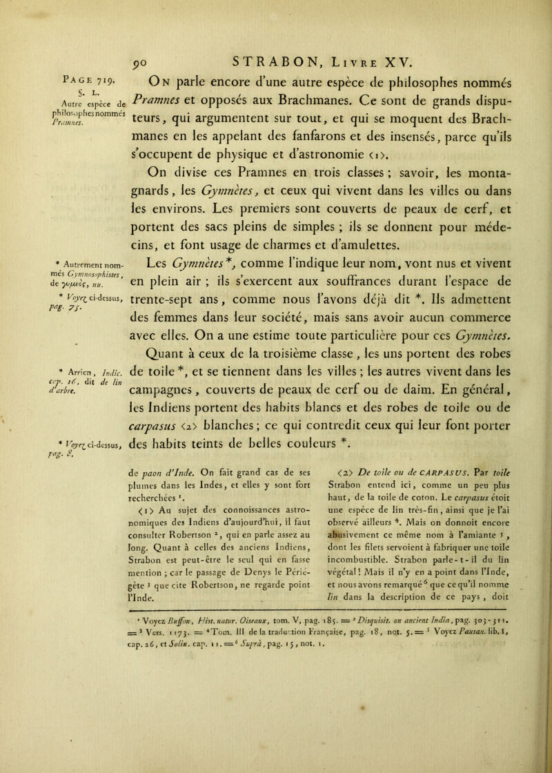 On parle encore d’une autre espèce de philosophes nommés Pramnes et opposés aux Brachmanes. Ce sont de grands dispu- teurs, qui argumentent sur tout, et qui se moquent des Brach- manes en les appelant des fanfarons et des insensés, parce qu’ils s’occupent de physique et d’astronomie <i>. On divise ces Pramnes en trois classes ; savoir, les monta- gnards , les Gymnetes, et ceux qui vivent dans les villes ou dans les environs. Les premiers sont couverts de peaux de cerf, et portent des sacs pleins de simples ; ils se donnent pour méde- cins, et font usage de charmes et d’amulettes. Les Gymnetes*, comme l’indique leur nom, vont nus et vivent en plein air ; ils s’exercent aux souffrances durant l’espace de * ci-dessus, trente-sept ans, comme nous l’avons déjà dit*. Ils admettent des femmes dans leur société, mais sans avoir aucun commerce avec elles. On a une estime toute particulière pour ces Gymnetes. Quant à ceux de la troisième classe , les uns portent des robes * Arrieri , Jndic. de toile *, et se tiennent dans les villes ; les autres vivent dans les dLrbre.’ 1 ' ln campagnes, couverts de peaux de cerf ou de daim. En général, les Indiens portent des habits blancs et des robes de toile ou de carpasus <2> blanches ; ce qui contredit ceux qui leur font porter * V°y(Zci-dessus, des habits teints de belles couleurs *. rag- s. Page 719. §. l. Autre espèce Je philosophes nommés Pramnes. * Autrement nom- més Gymnnsnphistes, de γυμνός, nu. de paon d’Inde. On fait grand cas de ses plumes dans les Indes, et elles y sont fort recherchées *. <i> Au sujet des connoissances astro- nomiques des Indiens d’aujourd’hui, il faut consulter Robertson 2, qui en parle assez au long. Quant à celles des anciens Indiens, Strabon est peut-être le seul qui en fasse mention ; car le passage de Denys le Périé- gète ? que cite Robertson, ne regarde point l’Inde. <2> De toile ou de CARPASUS. Par toile Strabon entend ici, comme un peu plus haut, de la toile de coton. Le carpasus étoit une espèce de lin très-fin, ainsi que je l’ai observé ailleurs 4. Mais on donnoit encore abusivement ce même nom à l’amiante i , dont les filets servoient à fabriquer une toile incombustible. Strabon parle-1- il du lin végétal! Mais il n’y en a point dans l’Inde, et nous avons remarqué 6 que ce qu’il nomme lin dans la description de ce pays , doit •Voyez Buffim-, Hht.uatur. Oiseaux, tom. V, pag. 18 <,. — 2 Disquisit. on ancien! India, pag. 503-311. = 3 Vers. 1173. = “Toui. III de la traduction Française, pag. 18, not. 5.= 5 Voyez Pausan. lib. I, cap. 2 6, et Solin. cap. i 1. =6 Supra, pag. 1 J , not. 1.