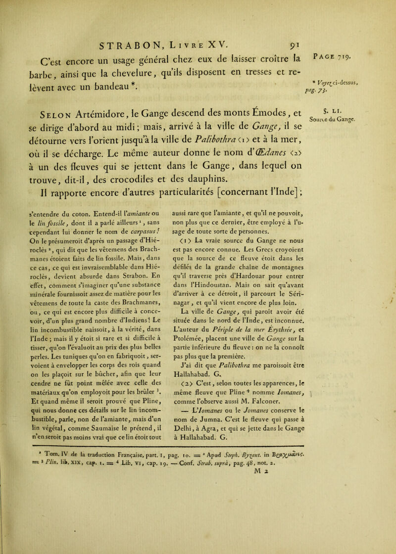 C est encore un usage général chez eux de laisser croître la barbe, ainsique la chevelure, qu’ils disposent en tresses et re- lèvent avec un bandeau *. Page 719. * Voyer ci-dcssus, pag. 7/. r Selon Artémidore, le Gange descend des monts Emodes, et se dirige d’abord au midi; mais, arrivé à la ville de Gange, il se détourne vers l’orient jusqu a la ville de Palibothrai i> et à la mer, où il se décharge. Le même auteur donne le nom d’(Edanes <z> à un des fleuves qui se jettent dans le Gange, dans lequel on trouve, dit-il, des crocodiles et des dauphins. Il rapporte encore d’autres particularités [concernant l’Inde] ; s’entendre du coton. Entend-il Γamiante ou le lin fossile, dont il a parlé ailleurs1, sans cependant lui donner le nom de carpasus ! On le présumerait d’après un passage d’Hié- roclès 2, qui dit que les vêtemens des Brach- manes étoient faits de lin fossile. Mais, dans ce cas, ce qui est invraisemblable dans Hié- roclès, devient absurde dans Strabon. En effet, comment s’imaginer qu’une substance minérale fournissoit assez de matière pour les vêtemens de toute la caste des Brachmanes, ou, ce qui est encore plus difficile à conce- voir, d’un plus grand nombre d’indiens! Le lin incombustible naissoit, à la vérité, dans l’Inde ; mais il y étoit si rare et si difficile à tisser, qu’on l’évaluoit au prix des plus belles perles. Les tuniques qu’on en fabriquoit, ser- voient à envelopper les corps des rois quand on les piaçoit sur le bûcher, afin que leur cendre ne fût point mêlée avec celle des matériaux qu’on employoit pour les brûler 3. Et quand même il serait prouvé que Pline, qui nous donne ces détails sur le lin incom- bustible, parle, non de l’amiante, mais d’un lin végétal, comme Saumaise le prétend, il n’en serait pas moins vrai que ce lin étoit tout aussi rare que l’amiante, et qu’il ne pouvoit, non plus que ce dernier, être employé à l’u- sage de toute sorte de personnes. < 1 > La vraie source du Gange ne nous est pas encore connue. Les Grecs croyoient que la source de ce fleuve étoit dans les défilés de la grande chaîne de montagnes qu’il traverse près d’Hardouar pour entrer dans l’Hindoustan. Mais on sait qu’avant d’arriver à ce détroit, il parcourt le Séri— nagar , et qu’il vient encore de plus loin. La ville de Gange, qui paroît avoir été située dans le nord de l’Inde, est inconnue. L’auteur du Périple de la mer Erythrée, et Ptolémée, placent une ville de Gange sur la partie inférieure du fleuve: on ne la connoît pas plus que la première. J’ai dit que Palibothra me paroissoit être Hallahabad. G. <2> C’est, selon toutes les apparences, le même fleuve que Pline 4 nomme Iomanes, comme l’observe aussi M. Falconer. — L’Iomanes ou le Jomanes conserve le nom de Jumna. C’est le fleuve qui passe à Delhi, à Agra, et qui se jette dans le Gange à Hallahabad. G. * Tom. IV de fa traduction Française, part. I, pag. 10. = 2 Apud Steph. Byiant. in — * Plin. lit. XIX, cap. 1. = 4 Lib. VI, cap. 19, — Conf. Strab. suprà, pag. 48, not. 2. M 2.