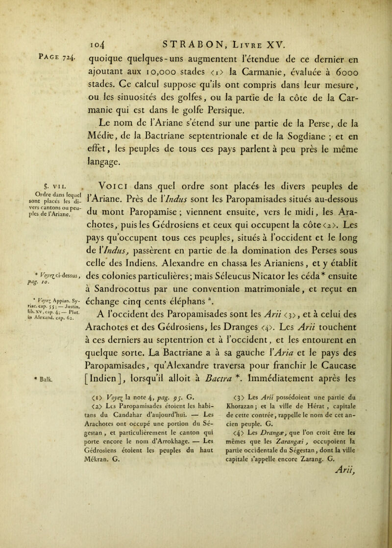 §. VII. Ordre dans fecjnel sont placés les di- vers cantons ou peu- ples de l’Ariane. * Vy’e^ci-dessus, pag. 10. * Voye^ Appian. Sy- riac. cap. 55 ; — Justin, lib. XV, cap. 4;— Plut, i» Alexand. cap. 62. * Baîk. 104 STRABON, Livre XV. quoique quelques-uns augmentent letendue de ce dernier en ajoutant aux 10,000 stades <i> la Carmanie, évaluée à 6000 stades. Ce calcul suppose qu’ils ont compris dans leur mesure, ou les sinuosités des golfes, ou la partie de la côte de la Car- manie qui est dans le golfe Persique. Le nom de l’Ariane s’étend sur une partie de la Perse, de la Médie, de la Bactriane septentrionale et de la Sogdiane ; et en effet, les peuples de tous ces pays parlent à peu près le même langage. Voici dans quel ordre sont placés les divers peuples de l’Ariane. Près de XIndus sont les Paropamisades situés au-dessous du mont Paropamise ; viennent ensuite, vers le midi, les Ara- chotes, puis les Gédrosiens et ceux qui occupent la côte<2>. Les pays qu’occupent tous ces peuples, situés à l’occident et le long de XIndus, passèrent en partie de la domination des Perses sous celle des Indiens. Alexandre en chassa les Arianiens, et y établit des colonies particulières; mais Séleucus Nicator les céda* ensuite à Sandrocottus par une convention matrimoniale, et reçut en échange cinq cents éléphansa. A l’occident des Paropamisades sont les Arii <3>, et à celui des Arachotes et des Gédrosiens, les Dranges <4>. Les Arïi touchent à ces derniers au septentrion et à l’occident, et les entourent en quelque sorte. La Bactriane a à sa gauche XAria et le pays des Paropamisades, qu’Alexandre traversa pour franchir le Caucase [Indien], lorsqu’il alloit à Bactra *. Immédiatement après les <i> Voye^ la note 4, fcig· pj· G. <2> Les Paropamisades étoient les habi- tans du Candahar d’aujourd’hui. — Les Arachotes ont occupé une portion du Sé- gestan , et particulièrement le canton qui porte encore le nom d’Arrokhage. — Les Gédrosiens étoient les peuples du haut Mékran. G. <3> Les Arii possédoient une partie du Khorazan ; et la ville de Hérat , capitale de cette contrée, rappelle le nom de cet an- cien peuple. G. <4> Les Drangæ, que l’on croit être les mêmes que les Zarangæi , occupoient la partie occidentale du Ségestan, dont la ville capitale s’appelle encore Zarang. G. Arii,