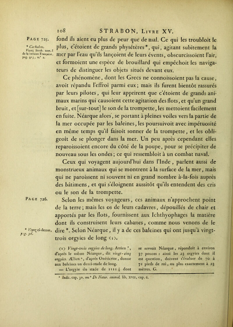 * Curhalots. Voyei Strab. tom. de la version Français< pag. 41; , n,° 2. Page 726. * Vcye·^ ci-dessus F‘’g- 9 6. 108 STRABON, Livre XV. ( plus, c’étoient de grands physétères*, qui, agitant subitement la - mer par leau qu’ils lançoient de leurs évents, obscurcissoient l’air, et formoient une espèce de brouillard qui empêchoit les naviga- teurs de distinguer les objets situés devant eux. Ce phénomène, dont les Grecs ne connoissoient pas la cause, avoit répandu l’effroi parmi eux ; mais ils furent bientôt rassurés par leurs pilotes, qui leur apprirent que c’étoient de grands ani- maux marins qui causoient cette agitation des flots, et qu’un grand bruit, et [sur-tout] le son de la trompette, les mettoient facilement en fuite. Néarque alors, se portant à pleines voiles vers la partie de la mer occupée par les baleines, les poursuivoit avec impétuosité en même temps qu’il faisoit sonner de la trompette, et les obli- geoit de se plonger dans la mer. Un peu après cependant elles reparoissoient encore du côté de la poupe, pour se précipiter de nouveau sous les ondes ; ce qui ressembloit à un combat naval. Ceux qui voyagent aujourd’hui dans l’Inde , parlent aussi de monstrueux animaux qui se montrent à la surface de la mer, mais qui ne paroissent ni souvent ni en grand nombre à-la-fois auprès des bâtimens, et qui s’éloignent aussitôt qu’ils entendent des cris ou le son de la trompette. Selon les mêmes voyageurs, ces animaux 11’approchent point de la terre; mais les os de leurs cadavres, dépouillés de chair et apportés par les flots, fournissent aux Ichthyophages la matière dont ils construisent leurs cabanes, comme nous venons de le dire *. Selon Néarque, il y a de ces baleines qui ont jusqu a vingt- trois orgyies de long <i>. < 1 > Vingt-trois orgyies de long. Arrien 1, d’après le même Néarque, dit vingt-cinq orgyies. Æ’.ien 2, d’après Onésicrite, donne aux baleines un demi-stade de long. — L’orgyie du stade de mi | dont se servoit Néarque , répondoit à environ 37 pouces : ainsi les 23 orgyies dont il est question, doivent s’évaluer de 70 à 71 pieds de roi, ou plus exactement à 23 mètres. G.