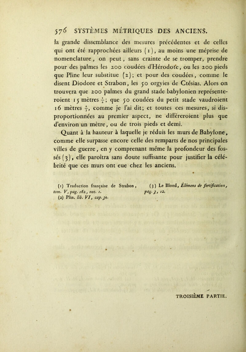 57^ SYSTÈMES MÉTRIQUES DES ANCIENS. la grande dissemblance des mesures précédentes et de celles qui ont été rapprochées ailleurs ( i ), au moins une méprise de nomenclature , on peut, sans crainte de se tromper, prendre pour des palmes les 200 coudées d’Hérodote, ou les 200 pieds que Pline leur substitue (2); et pour des coudées, comme le disent Diodore et Strabon, les 50 orgyies de Ctésias. Alors on trouvera que 200 palmes du grand stade babylonien représente- roient 15 mètres H que yo coudées du petit stade vaudroient 16 mètres —, comme je fai dit; et toutes ces mesures, si dis- proportionnées au premier aspect, ne différeroient plus que d’environ un mètre, ou de trois pieds et demi. Quant à la hauteur à laquelle je réduis les murs de Babylone, comme elle surpasse encore celle des remparts de nos principales villes de guerre, en y comprenant meme la profondeur des fos- sés (3), elle paroîtra sans doute suffisante pour justifier la célé- brité que ces murs ont eue chez les anciens. (1) Traduction française de Strabon, (3) Le Blond, Ëlémens de fortification, tom. V, pag. i6z, not. /. Paë‘S> l2f (2) Plin, lit. VI, cap, jo. TROISIÈME PARTIE.