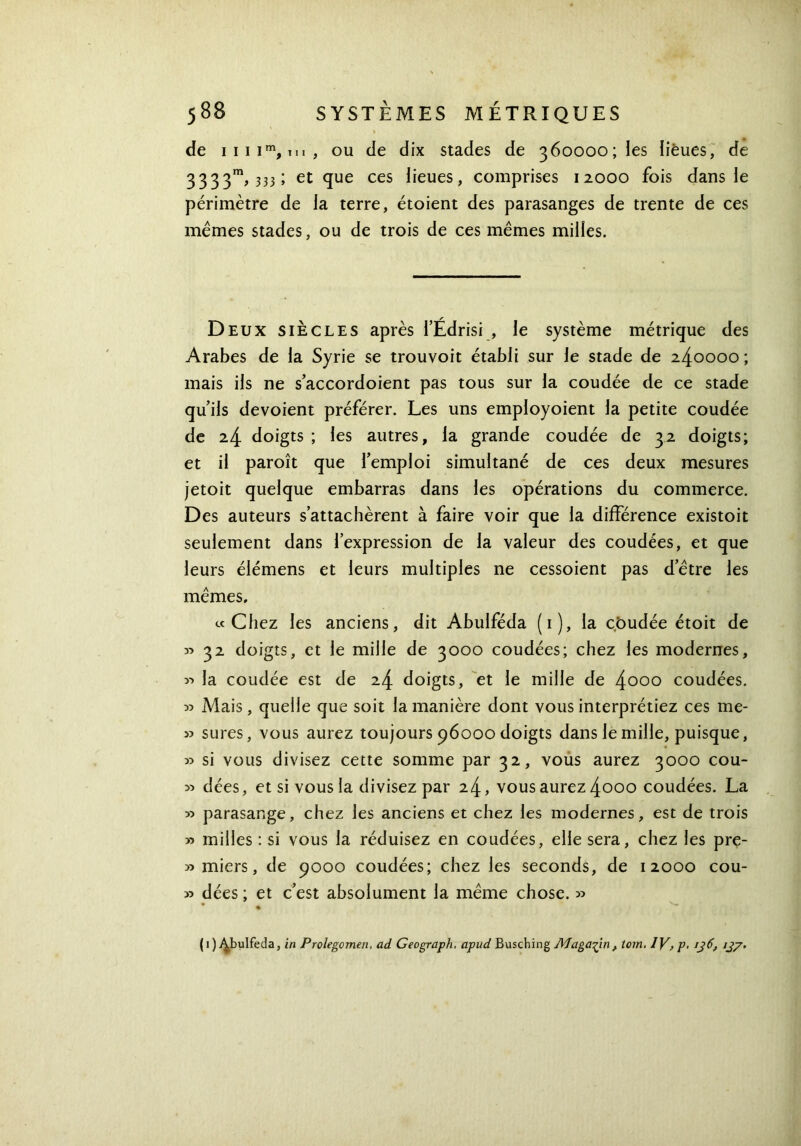 3333m, 333 ; et que ces lieues, comprises 12000 fois dans le périmètre de la terre, étoient des parasanges de trente de ces mêmes stades, ou de trois de ces mêmes milles. Deux siècles après l’Édrisi , le système métrique des Arabes de la Syrie se trouvoit établi sur le stade de 240000 ; mais ils ne s’accordoient pas tous sur la coudée de ce stade qu’ils dévoient préférer. Les uns employoient la petite coudée de 24 doigts ; les autres, la grande coudée de 32 doigts; et il paroît que l’emploi simultané de ces deux mesures jetoit quelque embarras dans les opérations du commerce. Des auteurs s’attachèrent à faire voir que la différence existoit seulement dans l’expression de la valeur des coudées, et que leurs élémens et leurs multiples ne cessoient pas d’être les mêmes. «Chez les anciens, dit Abulféda (1), la cbudée étoit de » 32 doigts, et le mille de 3000 coudées; chez les modernes, la coudée est de 24 doigts, et le mille de 4o°° coudées. χ> Mais, quelle que soit la manière dont vous interprétiez ces me- » sures, vous aurez toujours 96000 doigts dans le mille, puisque, » si vous divisez cette somme par 32, vous aurez 3000 cou- 35 dées, et si vous la divisez par 24, vous aurez 4ooo coudées. La y> parasange, chez les anciens et chez les modernes, est de trois » milles : si vous la réduisez en coudées, elle sera, chez les pre- » miers, de 9000 coudées; chez les seconds, de 12000 cou- » dées ; et c’est absolument la même chose. >3 (1) Abulféda, in Prolegomen. ad Geograph. apud Busching Magasin, tom. IV> p· 136, 137·