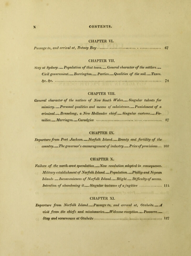 CHAPTER VI. Passage io, and arrival at, Botany Bay 6/ CHAPTER VII. Stay at Sydney Population of that town General character of the settlers Civil government. Barrington. Parties Qualities of the soil Taxes. fyc. fyc JT4 CHAPTER VIII. General character of the natives of New South Wales.— Singular talents for mimicry Personal qualities and means of subsistence. Punishment of a criminal Bennelong, a New Hollander chief. Singular customs Fa- milies Marriages. — Curadgies 8/ CHAPTER IX. Departure from Port Jackson—Norfolk Island—Beauty and fertility of the country. The governor’s encouragement of industry.—Price ofprovisions... 102 CHAPTER X. Failure of the north-west speculation New resolution adopted in consequence. Military establishment of Norfolk Island Population Phillip and Nepean Islands Inconveniences of Norfolk Island Blight Difficulty of access. Intention of abandoning it. Singular instance of a Jugitive Ill CHAPTER XL Departure from Norfolk Island Passage to, and arrival at, Otaheite A visit from the chiefs and missionaries. Welcome reception. Pomarre Stay and occurrences at Otaheite 127