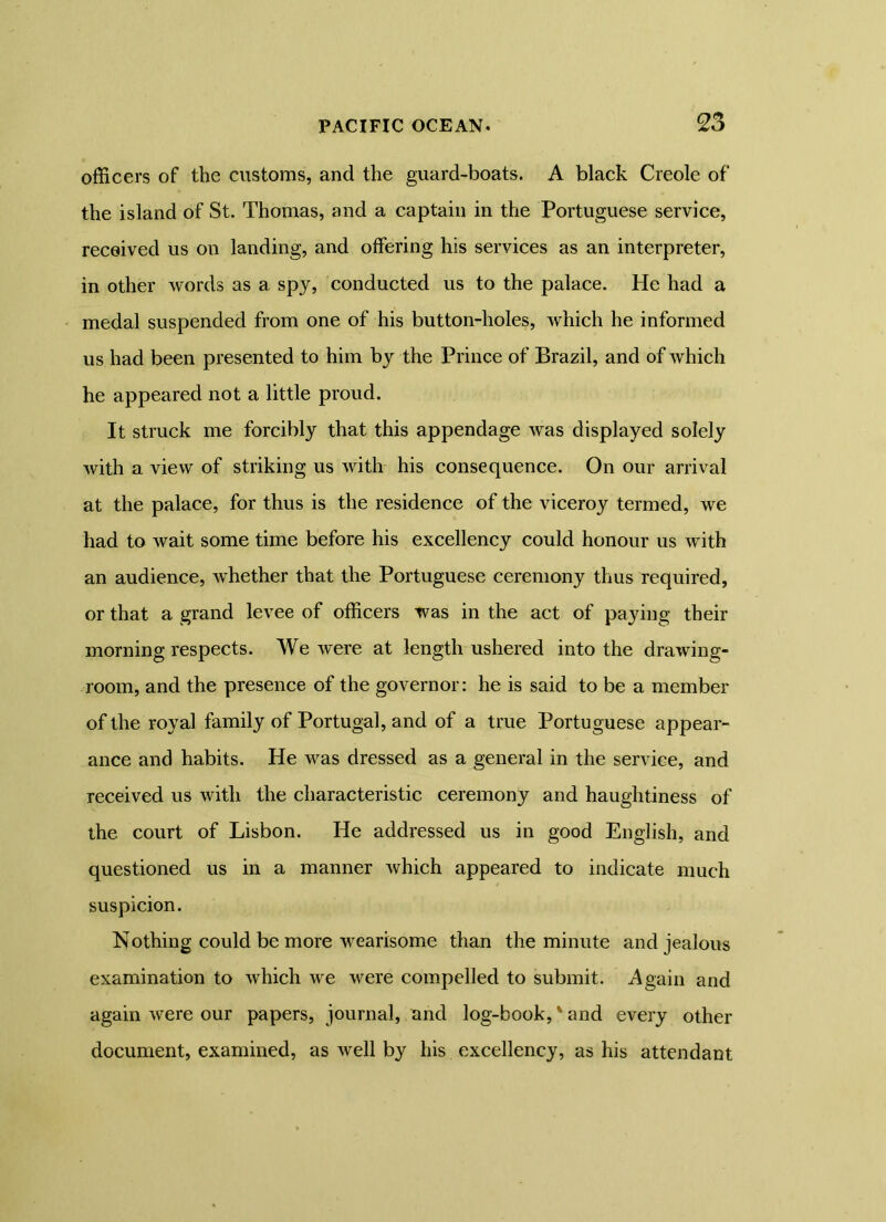 officers of the customs, and the guard-boats. A black Creole of the island of St. Thomas, and a captain in the Portuguese service, received us on landing, and offering his services as an interpreter, in other words as a spy, conducted us to the palace. He had a medal suspended from one of his button-holes, which he informed us had been presented to him by the Prince of Brazil, and of which he appeared not a little proud. It struck me forcibly that this appendage was displayed solely with a view of striking us with his consequence. On our arrival at the palace, for thus is the residence of the viceroy termed, we had to wait some time before his excellency could honour us with an audience, whether that the Portuguese ceremony thus required, or that a grand levee of officers was in the act of paying their morning respects. We were at length ushered into the drawing- room, and the presence of the governor: he is said to be a member of the royal family of Portugal, and of a true Portuguese appear- ance and habits. He was dressed as a general in the service, and received us with the characteristic ceremony and haughtiness of the court of Lisbon. He addressed us in good English, and questioned us in a manner which appeared to indicate much suspicion. Nothing could be more wearisome than the minute and jealous examination to which we were compelled to submit. Again and again were our papers, journal, and log-book,v and every other document, examined, as well by his excellency, as his attendant