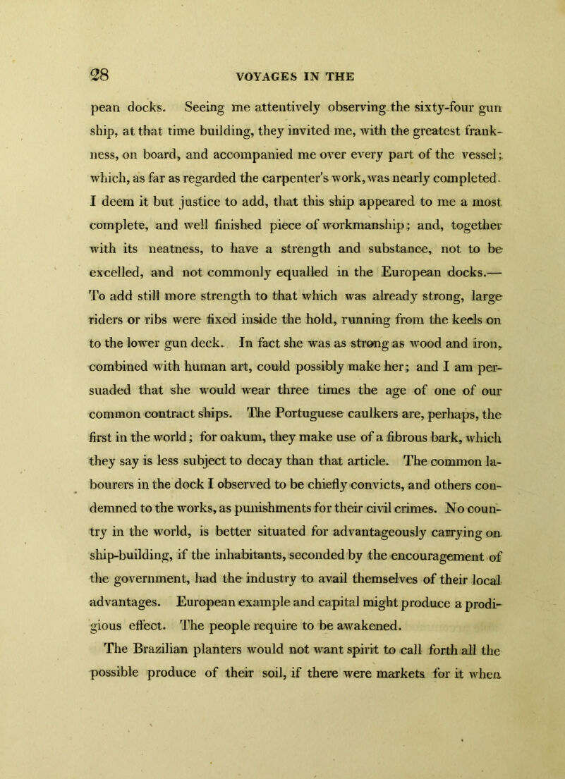 pean docks. Seeing me attentively observing the sixty-four gun ship, at that time building, they invited me, with the greatest frank- ness, on board, and accompanied me over every part of the vessel;, which, as far as regarded the carpenter s work, was nearly completed- I deem it but justice to add, that this ship appeared to me a most, complete, and well finished piece of workmanship; and, together with its neatness, to have a strength and substance, not to be excelled, and not commonly equalled in the European docks.— To add still more strength to that which was already strong, large riders or ribs were fixed inside the hold, running from the keels on to the lower gun deck. In fact she was as strong as wood and iron, combined with human art, could possibly make her; and I am per- suaded that she would wear three times the age of one of our common contract ships. The Portuguese caulkers are, perhaps, the first in the world; for oakum, they make use of a fibrous bark, which they say is less subject to decay than that article. The common la- bourers in the dock I observed to be chiefly convicts, and others con- demned to the works, as punishments for their civil crimes. No coun- try in the world, is better situated for advantageously carrying on ship-building, if the inhabitants, seconded by the encouragement of the government, had the industry to avail themselves of their local advantages. European example and capital might produce a prodi- gious effect. The people require to be awakened. The Brazilian planters would not want spirit to call forth all the possible produce of their soil, if there were markets for it when