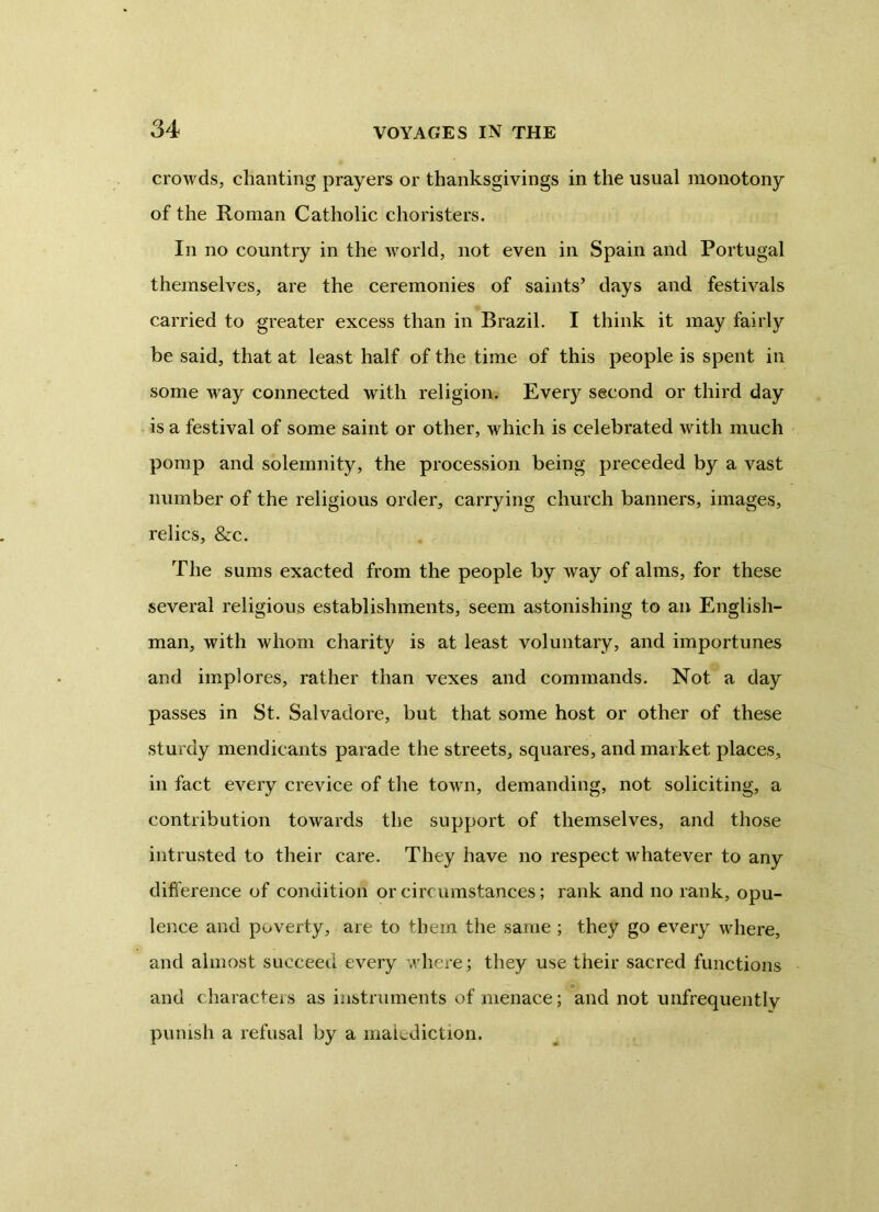 crowds, chanting prayers or thanksgivings in the usual monotony of the Roman Catholic choristers. In no country in the world, not even in Spain and Portugal themselves, are the ceremonies of saints’ days and festivals carried to greater excess than in Brazil. I think it may fairly be said, that at least half of the time of this people is spent in some way connected with religion. Every second or third day is a festival of some saint or other, which is celebrated with much pomp and solemnity, the procession being preceded by a vast number of the religious order, carrying church banners, images, relics, &c. The sums exacted from the people by way of alms, for these several religious establishments, seem astonishing to an English- man, with whom charity is at least voluntary, and importunes and implores, rather than vexes and commands. Not a day passes in St. Salvadore, but that some host or other of these sturdy mendicants parade the streets, squares, and market places, in fact every crevice of the town, demanding, not soliciting, a contribution towards the support of themselves, and those intrusted to their care. They have no respect whatever to any difference of condition or circumstances; rank and no rank, opu- lence and poverty, are to them the same ; they go every where, and almost succeed every where; they use their sacred functions and characters as instruments of menace; and not unfrequently punish a refusal by a malediction.