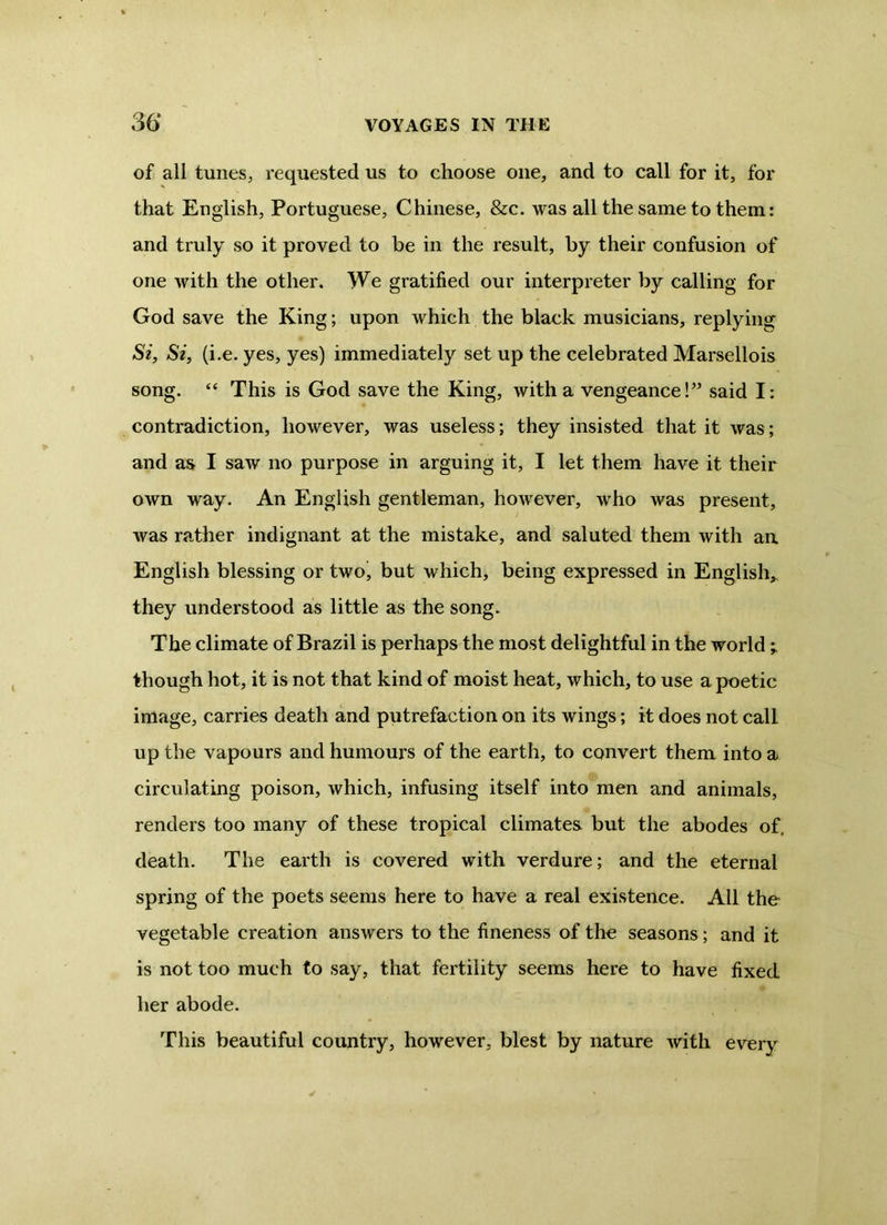 of all tunes, requested us to choose one, and to call for it, for that English, Portuguese, Chinese, &c. was all the same to them: and truly so it proved to be in the result, by their confusion of one with the other. We gratified our interpreter by calling for God save the King; upon which the black musicians, replying Si, Si, (i.e. yes, yes) immediately set up the celebrated Marsellois song. 44 This is God save the King, with a vengeance!” said I: contradiction, however, was useless; they insisted that it was; and as I saw no purpose in arguing it, I let them have it their own way. An English gentleman, however, who was present, was rather indignant at the mistake, and saluted them with an English blessing or two, but which, being expressed in English, they understood as little as the song. The climate of Brazil is perhaps the most delightful in the world ; though hot, it is not that kind of moist heat, which, to use a poetic image, carries death and putrefaction on its wings; it does not call up the vapours and humours of the earth, to convert them into a circulating poison, which, infusing itself into men and animals, renders too many of these tropical climates but the abodes of. death. The earth is covered with verdure; and the eternal spring of the poets seems here to have a real existence. All the vegetable creation answers to the fineness of the seasons; and it is not too much to say, that fertility seems here to have fixed her abode. This beautiful country, however, blest by nature with every