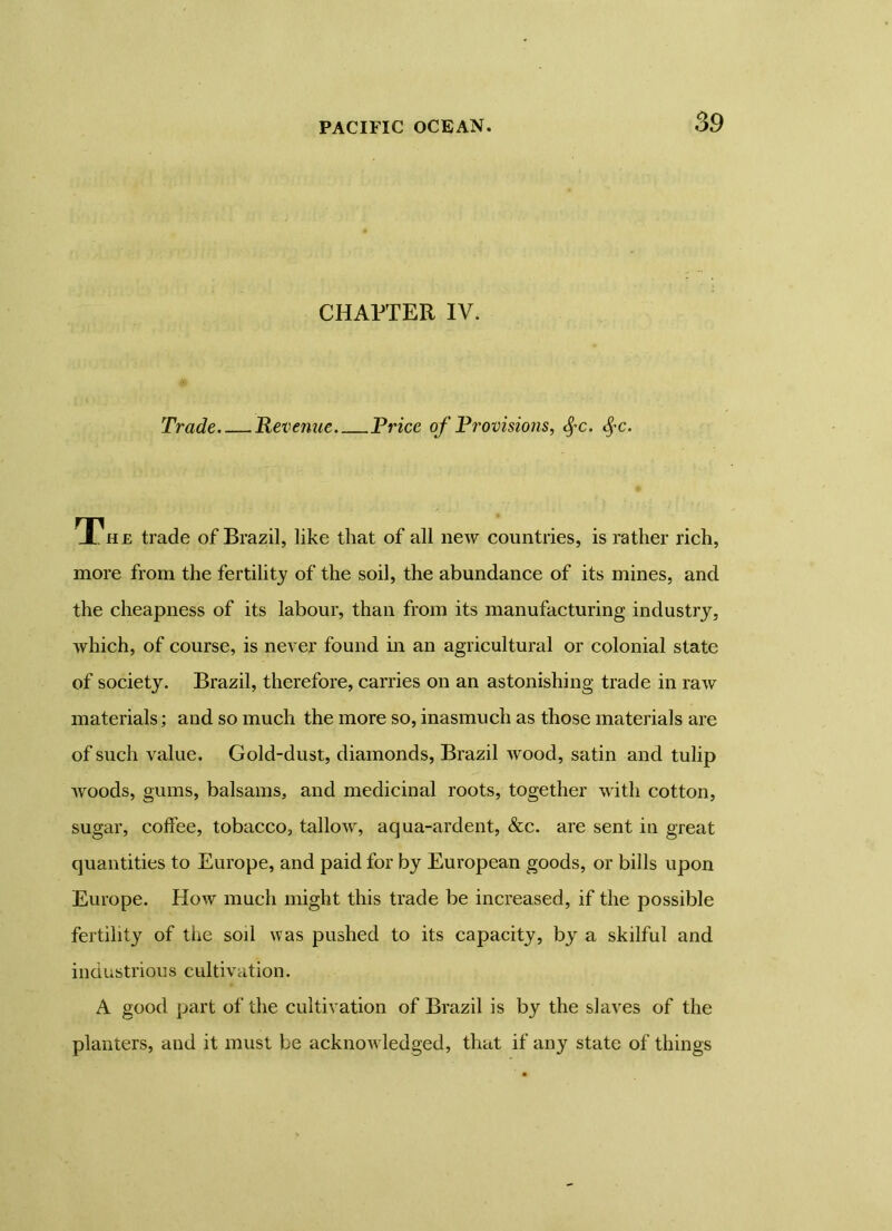 CHAPTER IV. Trade Revenue Price of Provisions, fyc. fyc. HPhe trade of Brazil, like that of all new countries, is rather rich, more from the fertility of the soil, the abundance of its mines, and the cheapness of its labour, than from its manufacturing industry, which, of course, is never found in an agricultural or colonial state of society. Brazil, therefore, carries on an astonishing trade in raw materials; and so much the more so, inasmuch as those materials are of such value. Gold-dust, diamonds, Brazil wood, satin and tulip woods, gums, balsams, and medicinal roots, together with cotton, sugar, coffee, tobacco, tallow, aqua-ardent, &c. are sent in great quantities to Europe, and paid for by European goods, or bills upon Europe. How much might this trade be increased, if the possible fertility of the soil was pushed to its capacity, by a skilful and industrious cultivation. A good part of the cultivation of Brazil is by the slaves of the planters, and it must be acknowledged, that if any state of things