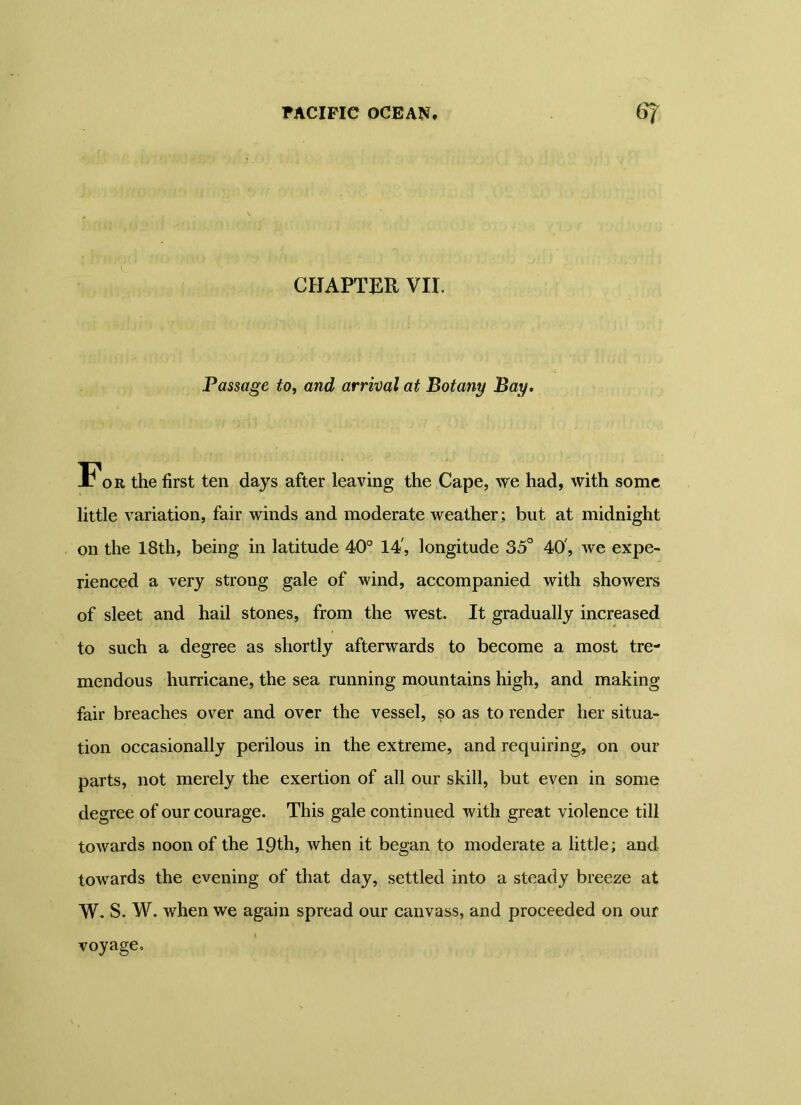 CHAPTER VII. Passage to, and arrival at Botany Bay. For the first ten days after leaving the Cape, we had, with some little variation, fair winds and moderate weather; but at midnight on the 18th, being in latitude 40° 14', longitude 35° 40', Ave expe- rienced a very strong gale of wind, accompanied with showers of sleet and hail stones, from the Avest. It gradually increased to such a degree as shortly afterwards to become a most tre- mendous hurricane, the sea running mountains high, and making fair breaches over and over the vessel, so as to render her situa- tion occasionally perilous in the extreme, and requiring, on our parts, not merely the exertion of all our skill, but even in some degree of our courage. This gale continued Avith great violence till toAvards noon of the 19th, Avhen it began to moderate a little; and towards the evening of that day, settled into a steady breeze at W. S. W. when we again spread our canvass, and proceeded on our voyage.