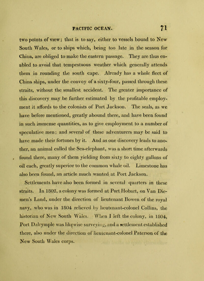 two points of view; that is to say, either to vessels bound to New South Wales, or to ships which, being too late in the season for China, are obliged to make the eastern passage. They are thus en- abled to avoid that tempestuous weather which generally attends them in rounding the south cape. Already has a whole fleet of China ships, under the convoy of a sixty-four, passed through these straits, without the smallest accident. The greater importance of this discovery may be further estimated by the profitable employ- ment it affords to the colonists of Port Jackson. The seals, as we have before mentioned, greatly abound there, and have been found in such immense quantities, as to give employment to a number of speculative men; and several of these adventurers may be said to have made their fortunes by it. And as one discovery leads to ano- ther, an animal called the Sea-elephant, was a short time afterwards found there, many of them yielding from sixty to eighty gallons of oil each, greatly superior to the common whale oil. Limestone has also been found, an article much wanted at Port Jackson. Settlements have also been formed in several quarters in these straits. In 1802, a colony was formed at Port Hobart, on Van Die- men’s Land, under the direction of lieutenant Bowen of the royal navy, who was in 1804 relieved by lieutenant-colonel Collins, the historian of New South Wales, When I left the colony, in 1804, Port Dalrymple was likewise surveying, and a settlement established there, also under the direction of lieutenant-colonel Paterson of the New South Wales corps.