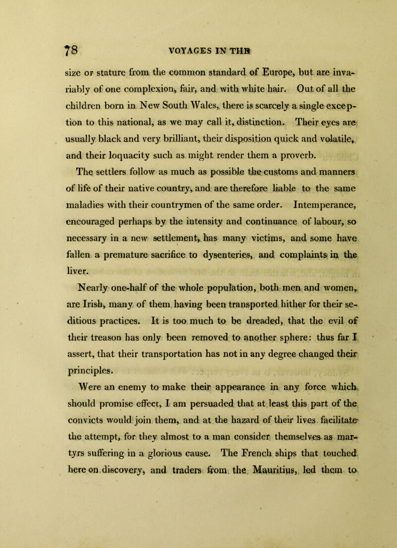size or stature from the common standard of Europe, but are inva- riably of one complexion, fair, and with white hair. Out of all the children born in New South Wales,, there is scarcely a single excep- tion to this national, as we may call it, distinction. Their eyes are usually black and very brilliant, their disposition quick and volatile, and their loquacity such as might render them a proverb. The settlers follow as much as possible the customs and manners of life of their native country, and are therefore liable to the same maladies with their countrymen of the same order. Intemperance, encouraged perhaps by the intensity and continuance of labour, so necessary in a new settlement, has many victims, and some have fallen a premature sacrifice to dysenteries, and complaints in the liver. Nearly one-half of the whole population, both men and women, are Irish, many of them having been transported hither for their se- ditious practices. It is too much to be dreaded, that the evil of their treason has only been removed to another sphere: thus far I assert, that their transportation has not in any degree changed their principles. Were an enemy to make their appearance in any force which should promise effect, I am persuaded that at least this part of the convicts would join them, and at the hazard of their lives facilitate the attempt, for they almost to a man consider themselves as mar- tyrs suffering in a glorious cause. The French ships that touched here on discovery> and traders from, the Mauritius, led them to