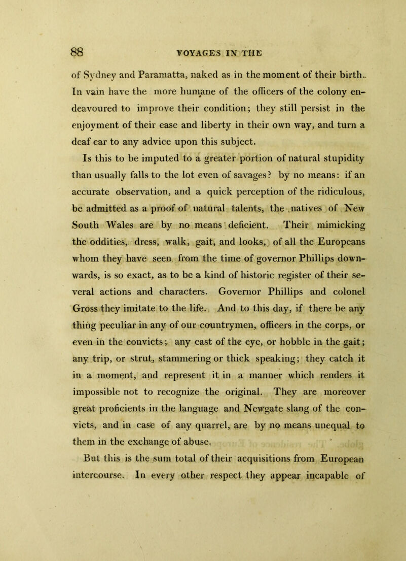 of Sydney and Paramatta, naked as in the moment of their birth- In vain have the more humane of the officers of the colony en- deavoured to improve their condition; they still persist in the enjoyment of their ease and liberty in their own way, and turn a deaf ear to any advice upon this subject. Is this to be imputed to a greater portion of natural stupidity than usually falls to the lot even of savages? by no means: if an accurate observation, and a quick perception of the ridiculous, be admitted as a proof of natural talents, the .natives of New South Wales are by no means deficient. Their mimicking the oddities, dress, walk, gait, and looks, of all the Europeans whom they have seen from the time of governor Phillips down- wards, is so exact, as to be a kind of historic register of their se- veral actions and characters. Governor Phillips and colonel Gross they imitate to the life. And to this day, if there be any thing peculiar in any of our countrymen, officers in the corps, or even in the convicts; any cast of the eye, or hobble in the gait; any trip, or strut, stammering or thick speaking; they catch it in a moment, and represent it in a manner which renders it impossible not to recognize the original. They are moreover great proficients in the language and Newgate slang of the con- victs, and in case of any quarrel, are by no means unequal to them in the exchange of abuse. But this is the sum total of their acquisitions from European intercourse. In every other respect they appear incapable of