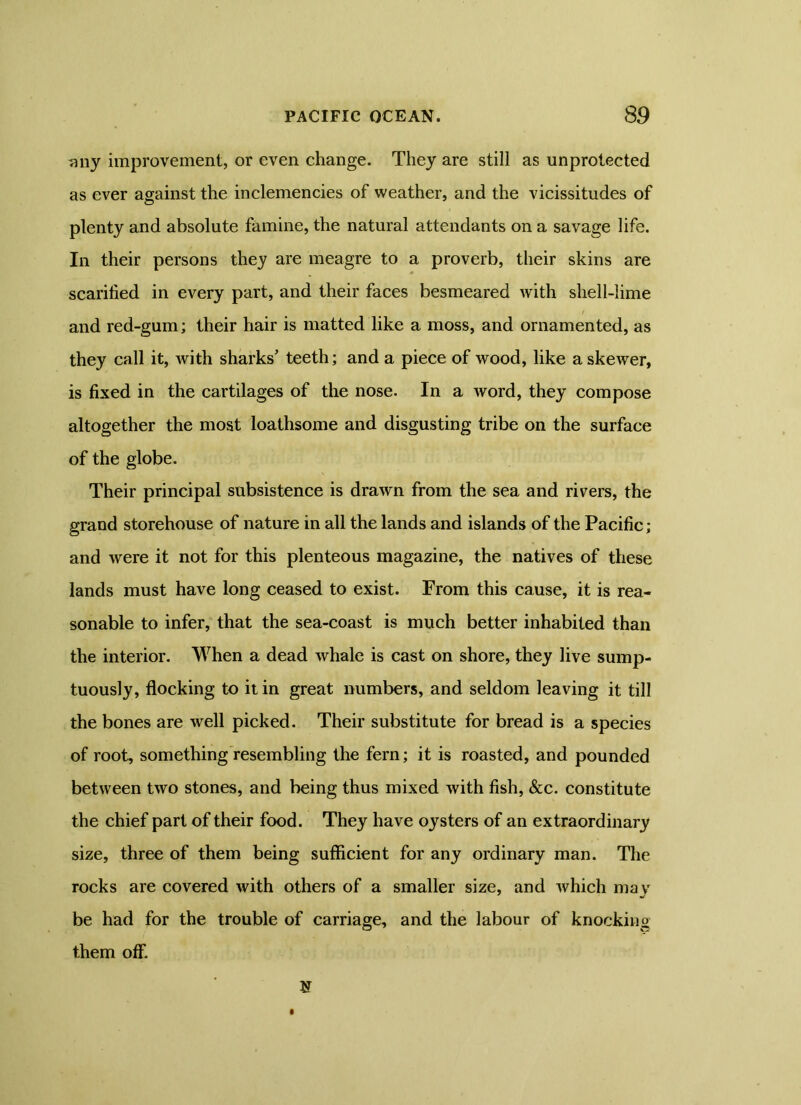 any improvement, or even change. They are still as unprotected as ever against the inclemencies of weather, and the vicissitudes of plenty and absolute famine, the natural attendants on a savage life. In their persons they are meagre to a proverb, their skins are scarified in every part, and their faces besmeared with shell-lime and red-gum; their hair is matted like a moss, and ornamented, as they call it, with sharks’ teeth; and a piece of wood, like a skewer, is fixed in the cartilages of the nose. In a word, they compose altogether the most loathsome and disgusting tribe on the surface of the globe. Their principal subsistence is drawn from the sea and rivers, the grand storehouse of nature in all the lands and islands of the Pacific; and were it not for this plenteous magazine, the natives of these lands must have long ceased to exist. From this cause, it is rea- sonable to infer, that the sea-coast is much better inhabited than the interior. When a dead whale is cast on shore, they live sump- tuously, flocking to it in great numbers, and seldom leaving it till the bones are well picked. Their substitute for bread is a species of root, something resembling the fern; it is roasted, and pounded between two stones, and being thus mixed with fish, &c. constitute the chief part of their food. They have oysters of an extraordinary size, three of them being sufficient for any ordinary man. The rocks are covered with others of a smaller size, and which may be had for the trouble of carriage, and the labour of knocking them off.