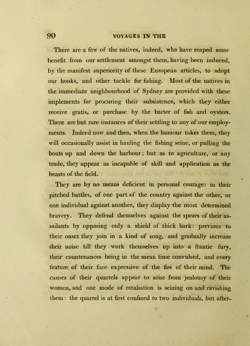 There are a few of the natives, indeed, who have reaped some' benefit from our settlement amongst them, having been induced, by the manifest superiority of these European articles, to adopt our hooks, and other tackle for fishing. Most of the natives in the immediate neighbourhood of Sydney are provided with these implements for procuring their subsistence, which they either receive gratis, or purchase by the barter of fish and oysters. There are but rare instances of their settling to any of our employ- ments. Indeed now and then, when the humour takes them, they will occasionally assist in hauling the fishing seine, or pulling the boats up and down the harbour; but as to agriculture, or any trade, they appear as incapable of skill and application as the beasts of the field. They are by no means deficient in personal courage: in their pitched battles, of one part of the country against the other, or one individual against another, they display the most determined bravery. They defend themselves against the spears of their as- sailants by opposing only a shield of thick bark: previous to their onset they join in a kind of song, and gradually increase their noise till they work themselves up into a frantic fury, their countenances being in the mean time convulsed, and every feature of their face expressive of the fire of their mind. The causes of their quarrels appear to arise from jealousy of their women, and one mode of retaliation is seizing on and ravishing them: the quarrel is at first confined to two individuals, but after-