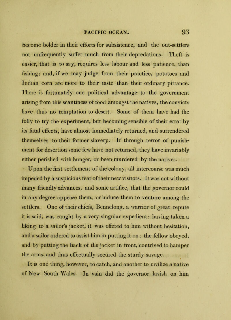 become bolder in their efforts for subsistence, and the out-settlers not unfrequently suffer much from their depredations. Theft is easier, that is to say, requires less labour and less patience, than fishing; and, if we may judge from their practice, potatoes and Indian com are more to their taste than their ordinary pittance. There is fortunately one political advantage to the government arising from this scantiness of food amongst the natives, the convicts have thus no temptation to desert. Some of them have had the folly to try the experiment, biit becoming sensible of their error by its fatal effects, have almost immediately returned, and surrendered themselves to their former slavery. If through terror of punish- ment for desertion some few have not returned, they have invariably either perished with hunger, or been murdered by the natives. Upon the first settlement of the colony, all intercourse was much impeded by a suspicious fear of their new visitors. It was not without many friendly advances, and some artifice, that the governor could in any degree appease them, or induce them to venture among the settlers. One of their chiefs, Bennelong, a warrior of great repute it is said, was caught by a very singular expedient: having taken a liking to a sailor s jacket, it was offered to him without hesitation, and a sailor ordered to assist him in putting it on; the fellow obeyed, and by putting the back of the jacket in front, contrived to hamper the arms, and thus effectually secured the sturdy savage. It is one thing, however, to catch, and another to civilize a native of New South Wales. In vain did the governor lavish on him