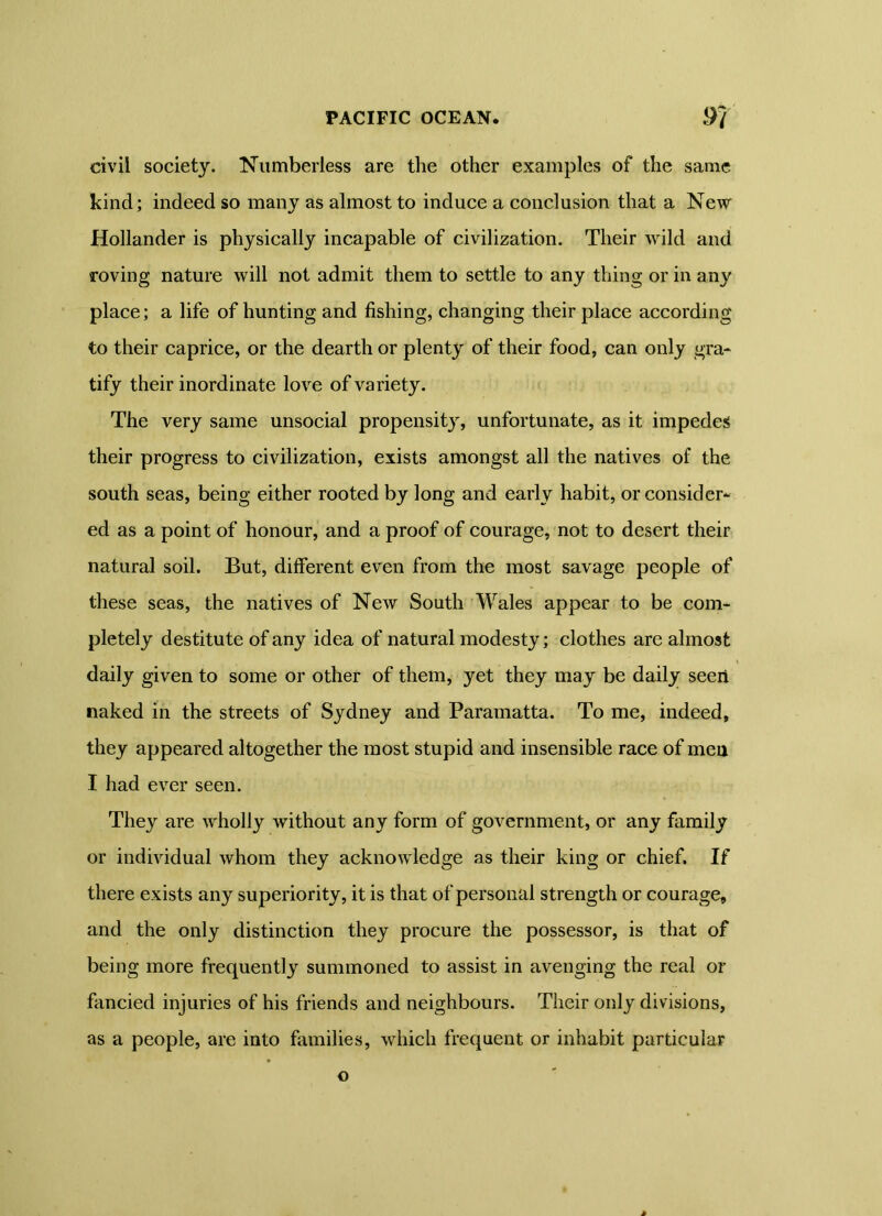 civil society. Numberless are the other examples of the same kind; indeed so many as almost to induce a conclusion that a New Hollander is physically incapable of civilization. Their wild and roving nature will not admit them to settle to any thing or in any place; a life of hunting and fishing, changing their place according to their caprice, or the dearth or plenty of their food, can only gra- tify their inordinate love of variety. The very same unsocial propensity, unfortunate, as it impedes their progress to civilization, exists amongst all the natives of the south seas, being either rooted by long and early habit, or consider* ed as a point of honour, and a proof of courage, not to desert their natural soil. But, different even from the most savage people of these seas, the natives of New South Wales appear to be com- pletely destitute of any idea of natural modesty; clothes are almost daily given to some or other of them, yet they may be daily seeii naked in the streets of Sydney and Paramatta. To me, indeed, they appeared altogether the most stupid and insensible race of men I had ever seen. They are wholly without any form of government, or any family or individual whom they acknowledge as their king or chief. If there exists any superiority, it is that of personal strength or courage, and the only distinction they procure the possessor, is that of being more frequently summoned to assist in avenging the real or fancied injuries of his friends and neighbours. Their only divisions, as a people, are into families, which frequent or inhabit particular o