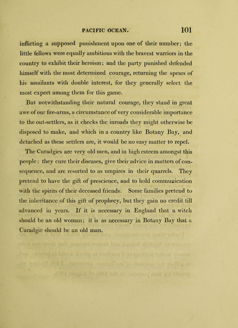 inflicting a supposed punishment upon one of their number; the little fellows were equally ambitious with the bravest warriors in the country to exhibit their heroism; and the party punished defended himself with the most determined courage, returning the spears of his assailants with double interest, for they generally select the most expert among them for this game. But notwithstanding their natural courage, they stand in great awe of our fire-arms, a circumstance of very considerable importance to the out-settlers, as it checks the inroads they might otherwise be disposed to make, and which in a country like Botany Bay, and detached as these settlers are, it would be no easy matter to repel. The Curadgies are very old men, and in high esteem amongst this people; they cure their diseases, give their advice in matters of con- sequence, and are resorted to as umpires in their quarrels. They pretend to have the gift of prescience, and to hold communication with the spirits of their deceased friends. Some families pretend to the inheritance of this gift of prophecy, but they gain no credit till advanced in years. If it is necessary in England that a witch should be an old woman; it is as necessary in Botany Bay that a Curadgie should be an old man.