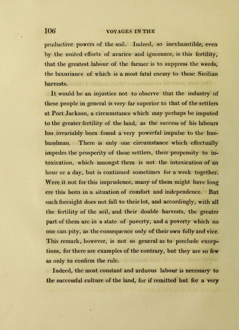 productive powers of the soil. Indeed, so inexhaustible, even by the united efforts of avarice and ignorance, is this fertility, that the greatest labour of the farmer is to suppress the weeds, the luxuriance of which is a most fatal enemy to these Sicilian harvests. It would be an injustice not to observe that the industry of these people in general is very far superior to that of the settlers at Port Jackson, a circumstance which may perhaps be imputed to the greater fertility of the land, as the success of his labours has invariably been found a very powerful impulse to the hus- bandman. There is only one circumstance which effectually impedes the prosperity of these settlers, their propensity to in- toxication, which amongst them is not the intoxication of an hour or a day, but is continued sometimes for a week together. Were it not for this imprudence, many of them might have long ere this been in a situation of comfort and independence. But such foresight does not fall to their lot, and accordingly, with all the fertility of the soil, and their double harvests, the greater part of them are in a state of poverty, and a poverty which no one can pity, as the consequence only of their own folly and vice. i This remark, however, is not so general as to preclude excep- tions, for there are examples of the contrary, but they are so few as only to confirm the rule. Indeed, the most constant and arduous labour is necessary to the successful culture of the land, for if remitted but for a very