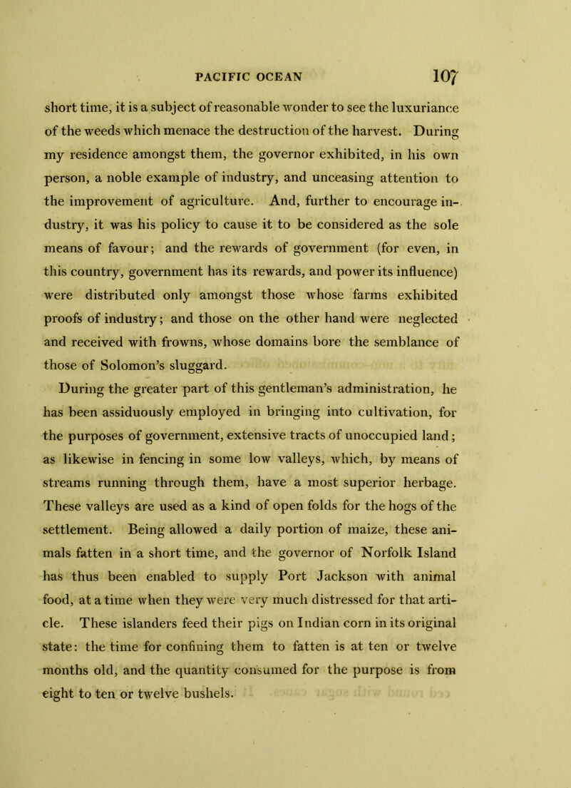 short time, it is a subject of reasonable wonder to see the luxuriance of the weeds which menace the destruction of the harvest. During my residence amongst them, the governor exhibited, in his own person, a noble example of industry, and unceasing attention to the improvement of agriculture. And, further to encourage in- dustry, it was his policy to cause it to be considered as the sole means of favour; and the rewards of government (for even, in this country, government has its rewards, and power its influence) were distributed only amongst those whose farms exhibited proofs of industry; and those on the other hand were neglected and received with frowns, whose domains bore the semblance of those of Solomon’s sluggard. During the greater part of this gentleman’s administration, he has been assiduously employed in bringing into cultivation, for the purposes of government, extensive tracts of unoccupied land ; as likewise in fencing in some low valleys, which, by means of streams running through them, have a most superior herbage. These valleys are used as a kind of open folds for the hogs of the settlement. Being allowed a daily portion of maize, these ani- mals fatten in a short time, and the governor of Norfolk Island has thus been enabled to supply Port Jackson with animal food, at a time when they were very much distressed for that arti- cle. These islanders feed their pigs on Indian corn in its original state: the time for confining them to fatten is at ten or twelve months old, and the quantity consumed for the purpose is from eight to ten or twelve bushels.