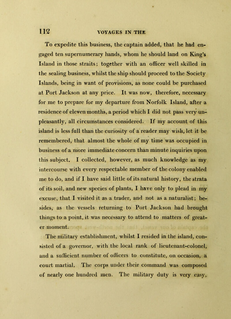 To expedite this business, the captain added, that he had en- gaged ten supernumerary hands, Avhom he should land on King’s Island in those straits; together with an officer well skilled in the sealing business, whilst the ship should proceed to the Society Islands, being in want of provisions, as none could be purchased at Port Jackson at any price. It was now, therefore, necessary for me to prepare for my departure from Norfolk Island, after a residence of eleven months, a period which I did not pass very un- pleasantly, all circumstances considered. If my account of this island is less full than the curiosity of a reader may wish, let it be remembered, that almost the whole of my time was occupied in business of a more immediate concern than minute inquiries upon this subject. I collected, however, as much knowledge as my intercourse with every respectable member of the colony enabled me to do, and if I have said little of its natural history, the strata of its soil, and new species of plants, I have only to plead in my excuse, that I visited it as a trader, and not as a naturalist; be- sides, as the vessels returning to Port Jackson had brought things to a point, it was necessary to attend to matters of great- er moment. The military establishment, whilst I resided in the island, con- sisted of a governor, with the local rank of lieutenant-colonel, and a sufficient number of officers to constitute, on occasion, a court martial. The corps under their command was composed of nearly one hundred men. The military duty is very easy.