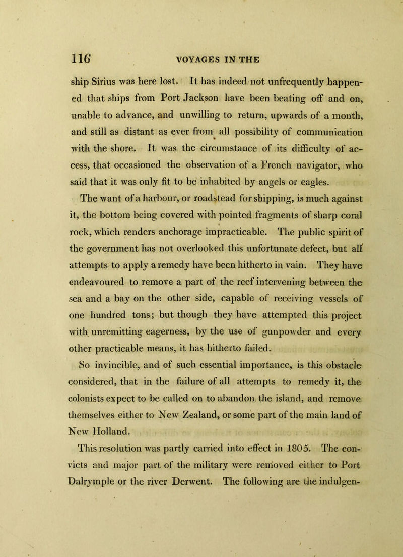 ship Sirius was here lost. It has indeed not unfrequently happen- ed that ships from Port Jackson have been beating off and on, unable to advance, and unwilling to return, upwards of a month, and still as distant as ever from all possibility of communication with the shore. It was the circumstance of its difficulty of ac- cess, that occasioned the observation of a French navigator, who said that it was only fit to be inhabited by angels or eagles. The w ant of a harbour, or roadstead for shipping, is much against it, the bottom being covered with pointed fragments of sharp coral • rock, which renders anchorage impracticable. The public spirit of the government has not overlooked this unfortunate defect, but all attempts to apply a remedy have been hitherto in vain. They have endeavoured to remove a part of the reef intervening between the sea and a bay on the other side, capable of receiving vessels of one hundred tons; but though they have attempted this project with unremitting eagerness, by the use of gunpowder and every other practicable means, it has hitherto failed. So invincible, and of such essential importance, is this obstacle considered, that in the failure of all attempt s to remedy it, the colonists expect to be called on to abandon the island, and remove themselves either to New Zealand, or some part of the main land of New Holland. This resolution was partly carried into effect in 1805. The con- victs and major part of the military were removed either to Port Dalrymple or the river Derwent. The following are the indulgen-