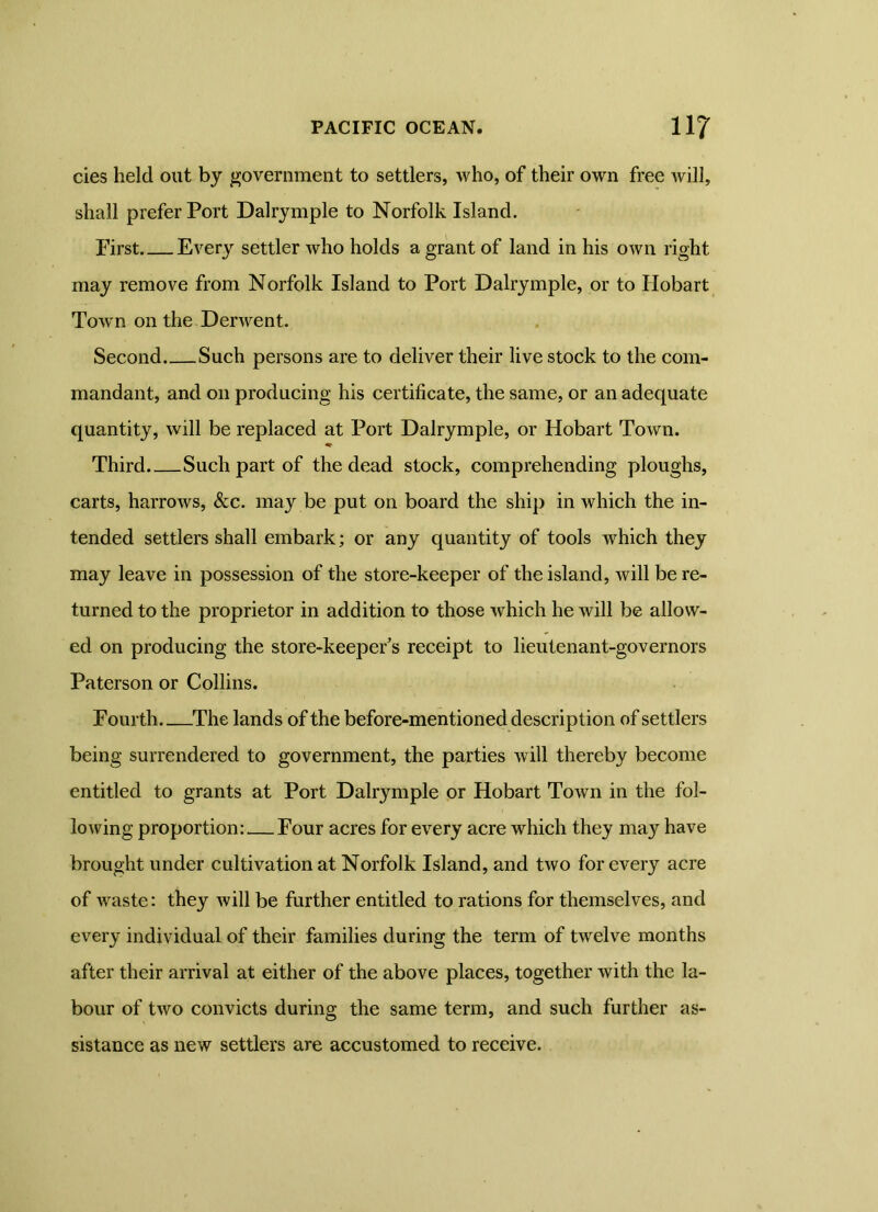 cies held out by government to settlers, who, of their own free will, shall prefer Port Dalrymple to Norfolk Island. First Every settler who holds a grant of land in his own right may remove from Norfolk Island to Port Dalrymple, or to Hobart Town on the Derwent. Second Such persons are to deliver their live stock to the com- mandant, and on producing his certificate, the same, or an adequate quantity, will be replaced at Port Dalrymple, or Hobart Town. Third Such part of the dead stock, comprehending ploughs, carts, harrows, &c. may be put on board the ship in which the in- tended settlers shall embark; or any quantity of tools which they may leave in possession of the store-keeper of the island, will be re- turned to the proprietor in addition to those which he will be allow- ed on producing the store-keeper’s receipt to lieutenant-governors Paterson or Collins. Fourth.. The lands of the before-mentioned description of settlers being surrendered to government, the parties will thereby become entitled to grants at Port Dalrymple or Hobart Town in the fol- lowing proportion: Four acres for every acre which they may have brought under cultivation at Norfolk Island, and two for every acre of waste: they will be further entitled to rations for themselves, and every individual of their families during the term of twelve months after their arrival at either of the above places, together with the la- bour of two convicts during the same term, and such further as- sistance as new settlers are accustomed to receive.