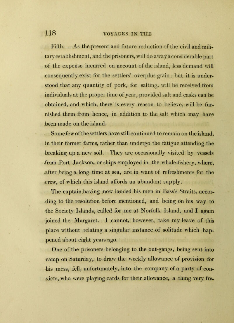 Fifth As the present and future reduction of the civil and mili- tary establishment, and the prisoners, will do away a considerable part of the expense incurred on account of the island, less demand will consequently exist for the settlers' overplus grain; but it is under- stood that any quantity of pork, for salting, will be received from individuals at the proper time of year, provided salt and casks can be obtained, and which, there is every reason to believe, will be fur- nished them from hence, in addition to the salt which may have been made on the island. Some few of the settlers have still continued to remain on the island, in their former farms, rather than undergo the fatigue attending the i -breaking up a new soil. They are occasionally visited by vessels from Fort Jackson, or ships employed in the whale-fishery, where, after .being a long time at sea, are in want of refreshments for the crew, of which this island affords an abundant supply. The captain having now landed his men in Bass's Straits, accor- ding to the resolution before mentioned, and being on his way to the Society Islands, called for me at Norfolk Island, and I again joined the Margaret. I cannot, however, take my leave of this place without relating a singular instance of solitude which hap- pened about eight years ago,. One of the prisoners belonging to the out-gangs, being sent into camp on Saturday, to draw the weekly allowance of provision for his mess, fell, unfortunately, into the company of a party of con- yicts, who were playing cards for their allowance, a thing very fre-