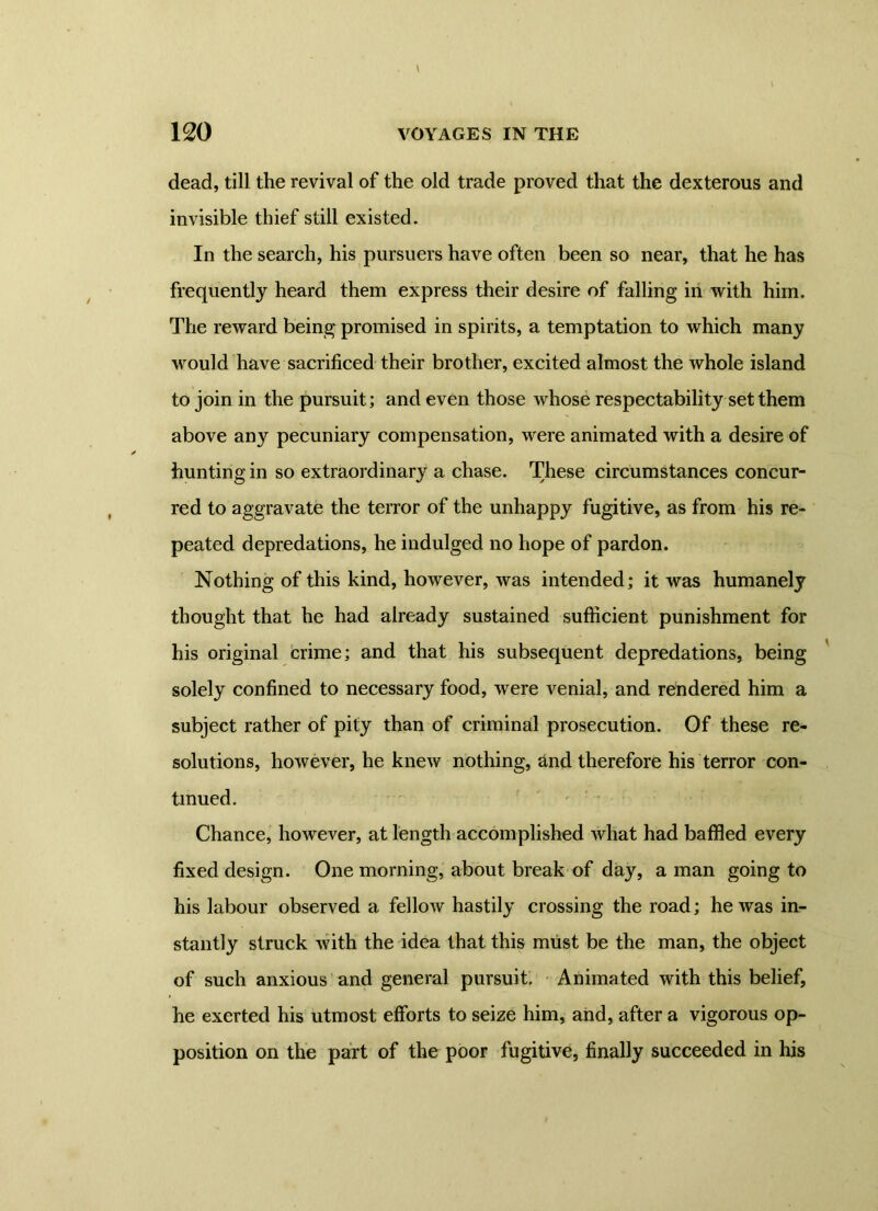 120 VOYAGES IN THE dead, till the revival of the old trade proved that the dexterous and invisible thief still existed. In the search, his pursuers have often been so near, that he has frequently heard them express their desire of falling in with him. The reward being promised in spirits, a temptation to which many would have sacrificed their brother, excited almost the whole island to join in the pursuit; and even those whose respectability set them above any pecuniary compensation, were animated with a desire of hunting in so extraordinary a chase. These circumstances concur- red to aggravate the terror of the unhappy fugitive, as from his re- peated depredations, he indulged no hope of pardon. Nothing of this kind, however, was intended; it was humanely thought that he had already sustained sufficient punishment for his original crime; and that his subsequent depredations, being solely confined to necessary food, were venial, and rendered him a subject rather of pity than of criminal prosecution. Of these re- solutions, however, he knew nothing, and therefore his terror con- tinued. Chance, however, at length accomplished what had baffled every fixed design. One morning, about break of day, a man going to his labour observed a fellow hastily crossing the road; he was in- stantly struck with the idea that this must be the man, the object of such anxious and general pursuit. Animated with this belief, he exerted his utmost efforts to seize him, and, after a vigorous op- position on the part of the poor fugitive, finally succeeded in his