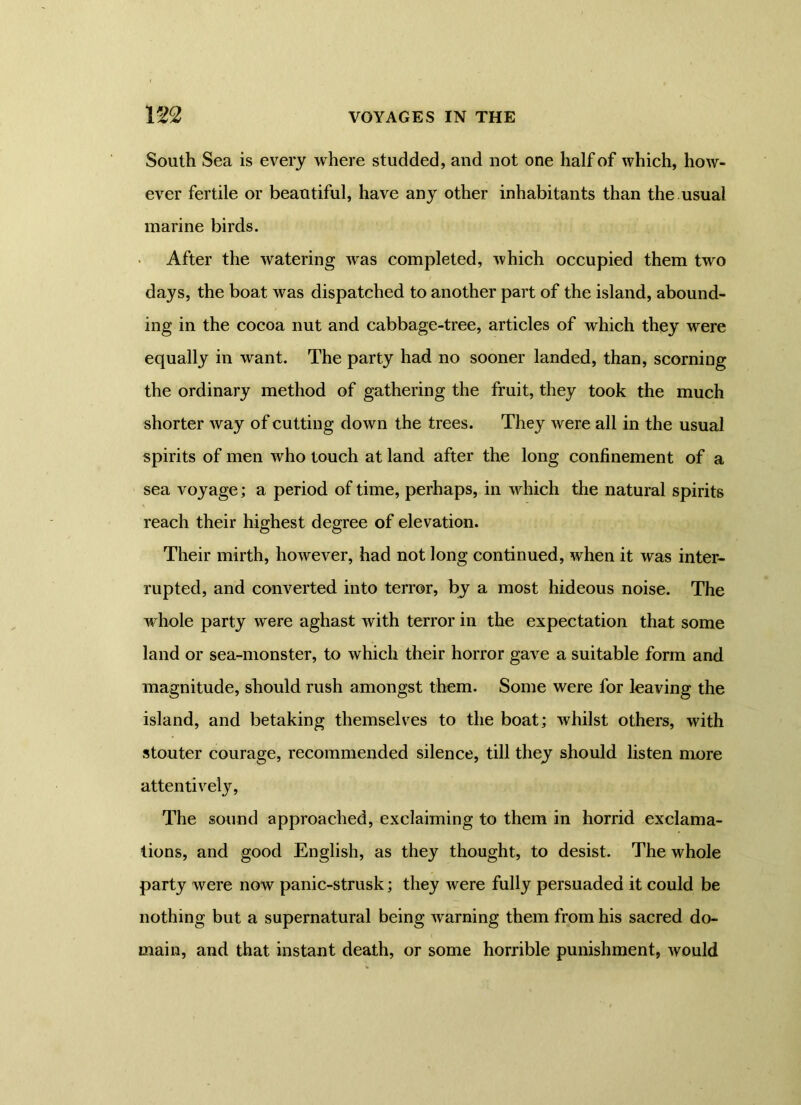 South Sea is every where studded, and not one half of which, how- ever fertile or beautiful, have any other inhabitants than the usual marine birds. After the watering was completed, which occupied them two days, the boat was dispatched to another part of the island, abound- ing in the cocoa nut and cabbage-tree, articles of which they were equally in want. The party had no sooner landed, than, scorning the ordinary method of gathering the fruit, they took the much shorter way of cutting down the trees. They were all in the usual spirits of men who touch at land after the long confinement of a sea voyage; a period of time, perhaps, in which the natural spirits reach their highest degree of elevation. Their mirth, however, had not long continued, when it was inter- rupted, and converted into terror, by a most hideous noise. The whole party were aghast with terror in the expectation that some land or sea-monster, to which their horror gave a suitable form and magnitude, should rush amongst them. Some were for leaving the island, and betaking themselves to the boat; whilst others, with stouter courage, recommended silence, till they should listen more attentively, The sound approached, exclaiming to them in horrid exclama- tions, and good English, as they thought, to desist. The whole party were now panic-strusk; they were fully persuaded it could be nothing but a supernatural being warning them from his sacred do- main, and that instant death, or some horrible punishment, would