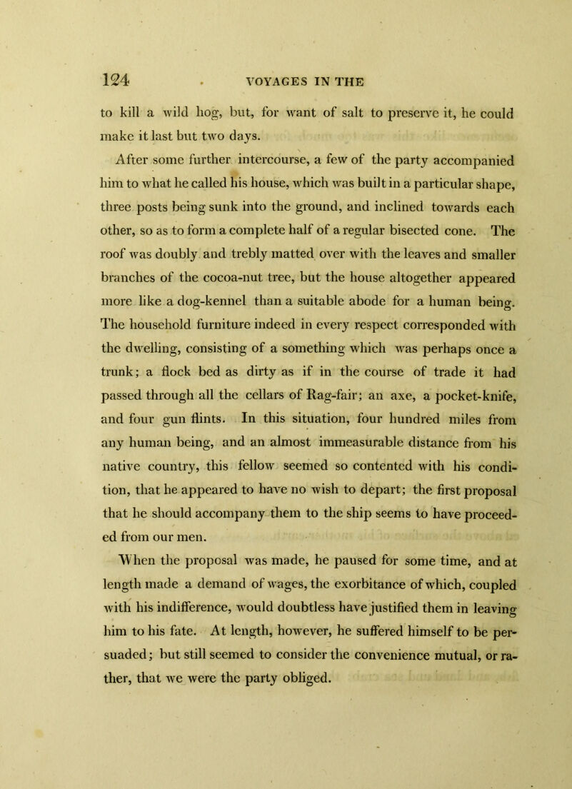 to kill a wild hog, but, for 'want of salt to preserve it, he could make it last but two days. After some further intercourse, a few of the party accompanied him to what he called his house, which was built in a particular shape, three posts being sunk into the ground, and inclined towards each other, so as to form a complete half of a regular bisected cone. The roof was doubly and trebly matted over with the leaves and smaller branches of the cocoa-nut tree, but the house altogether appeared more like a dog-kennel than a suitable abode for a human being. The household furniture indeed in every respect corresponded with the dwelling, consisting of a something which was perhaps once a trunk; a flock bed as dirty as if in the course of trade it had passed through all the cellars of Rag-fair; an axe, a pocket-knife, and four gun flints. In this situation, four hundred miles from any human being, and an almost immeasurable distance from his native country, this fellow seemed so contented with his condi- tion, that he appeared to have no wish to depart; the first proposal that he should accompany them to the ship seems to have proceed- ed from our men. When the proposal was made, he paused for some time, and at length made a demand of wages, the exorbitance of which, coupled with his indifference, would doubtless have justified them in leaving him to his fate. At length, however, he suffered himself to be per- suaded; but still seemed to consider the convenience mutual, or ra- ther, that we were the party obliged.