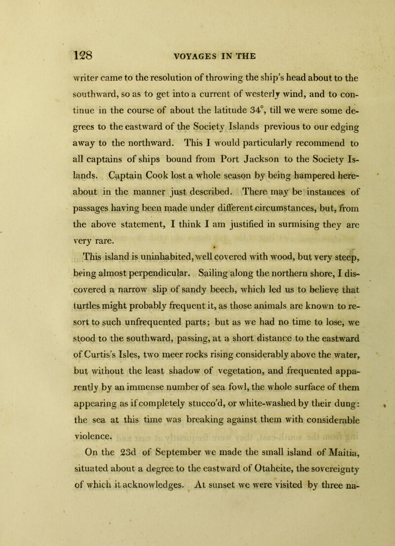 writer came to the resolution of throwing the ship’s head about to the southward, so as to get into a current of westerly wind, and to con- tinue in the course of about the latitude 34°, till we were some de- grees to the eastward of the Society Islands previous to our edging away to the northward. This I would particularly recommend to all captains of ships bound from Port Jackson to the Society Is- lands. Captain Cook lost a whole season by being hampered here- about in the manner just described. There may be instances of passages having been made under different circumstances, but, from the above statement, I think I am justified in surmising they are very rare. « This island is uninhabited, well covered with wood, but very steep, being almost perpendicular. Sailing along the northern shore, I dis- covered a narrow slip of sandy beech, which led us to believe that turtles might probably frequent it, as those animals are known to re- sort to such unfrequented parts; but as we had no time to lose, we stood to the southward, passing, at a short distance to the eastward of Curtis’s Isles, two meer rocks rising considerably above the water, but without the least shadow of vegetation, and frequented appa- rently by an immense number of sea fowl, the whole surface of them appearing as if completely stucco’d, or white-washed by their dung: the sea at this time was breaking against them with considerable violence. On the 23d of September we made the small island of Mailia, situated about a degree to the eastward of Otaheite, the sovereignty of which it acknowledges. At sunset we were visited by three na-