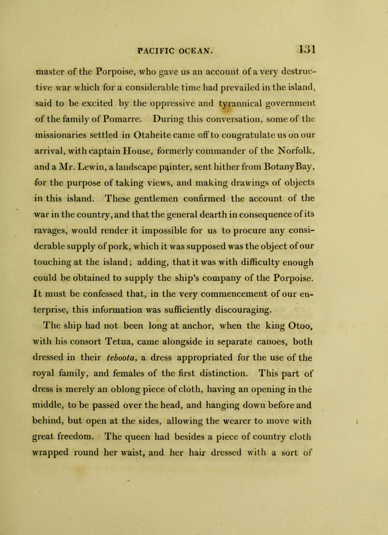 master of the Porpoise, who gave us an account of a very destruc- tive war which for a considerable time had prevailed in the island, said to be excited by the oppressive and tyrannical government of the family of Pomarre. During this conversation, some of the missionaries settled in Otaheite came off to congratulate us on our arrival, with captain House, formerly commander of the Norfolk, and a Mr. Lewin, a landscape pointer, sent hither from Botany Bay, for the purpose of taking views, and making drawings of objects in this island. These gentlemen confirmed the account of the war in the country, and that the general dearth in consequence of its ravages, would render it impossible for us to procure any consi- derable supply of pork, which it was supposed was the object of our touching at the island; adding, that it was with difficulty enough could be obtained to supply the ship's company of the Porpoise. It must be confessed that, in the very commencement of our en- terprise, this information was sufficiently discouraging. The ship had not been long at anchor, when the king Otoo, with his consort Tetua, came alongside in separate canoes, both dressed in their teboota, a dress appropriated for the use of the royal family, and females of the first distinction. This part of dress is merely an oblong piece of cloth, having an opening in the middle, to be passed over the head, and hanging down before and behind, but open at the sides, allowing the wearer to move with great freedom. The queen had besides a piece of country cloth wrapped round her waist, and her hair dressed with a sort of