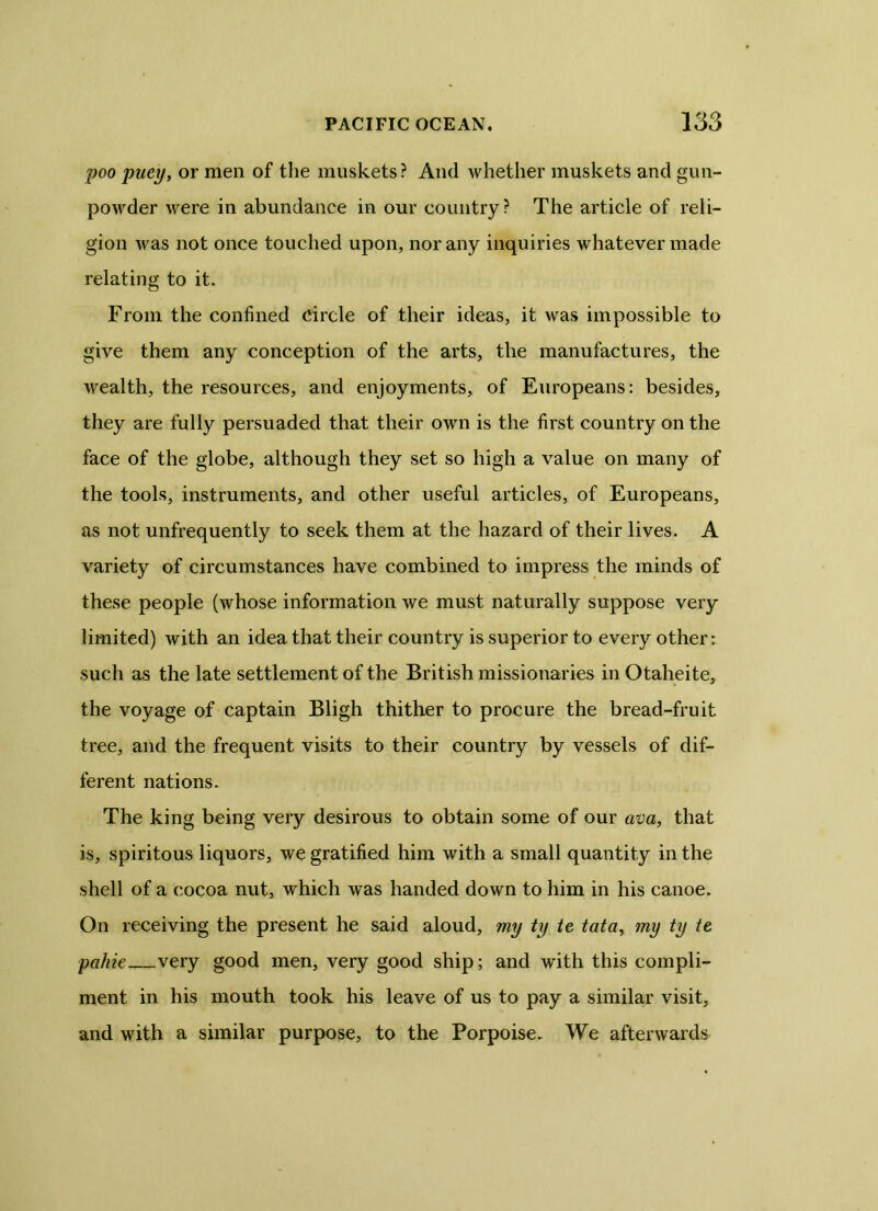 poo puey, or men of the muskets? And whether muskets and gun- powder were in abundance in our country? The article of reli- gion was not once touched upon, nor any inquiries whatever made relating to it. From the confined circle of their ideas, it was impossible to give them any conception of the arts, the manufactures, the wealth, the resources, and enjoyments, of Europeans: besides, they are fully persuaded that their own is the first country on the face of the globe, although they set so high a value on many of the tools, instruments, and other useful articles, of Europeans, as not unfrequently to seek them at the hazard of their lives. A variety of circumstances have combined to impress the minds of these people (whose information we must naturally suppose very limited) with an idea that their country is superior to every other: such as the late settlement of the British missionaries in Otaheite, the voyage of captain Bligh thither to procure the bread-fruit tree, and the frequent visits to their country by vessels of dif- ferent nations. The king being very desirous to obtain some of our ava, that is, spiritous liquors, we gratified him with a small quantity in the shell of a cocoa nut, which was handed down to him in his canoe. On receiving the present he said aloud, my ty tc tata, my ty te pahie very good men, very good ship; and with this compli- ment in his mouth took his leave of us to pay a similar visit, and with a similar purpose, to the Porpoise. We afterwards