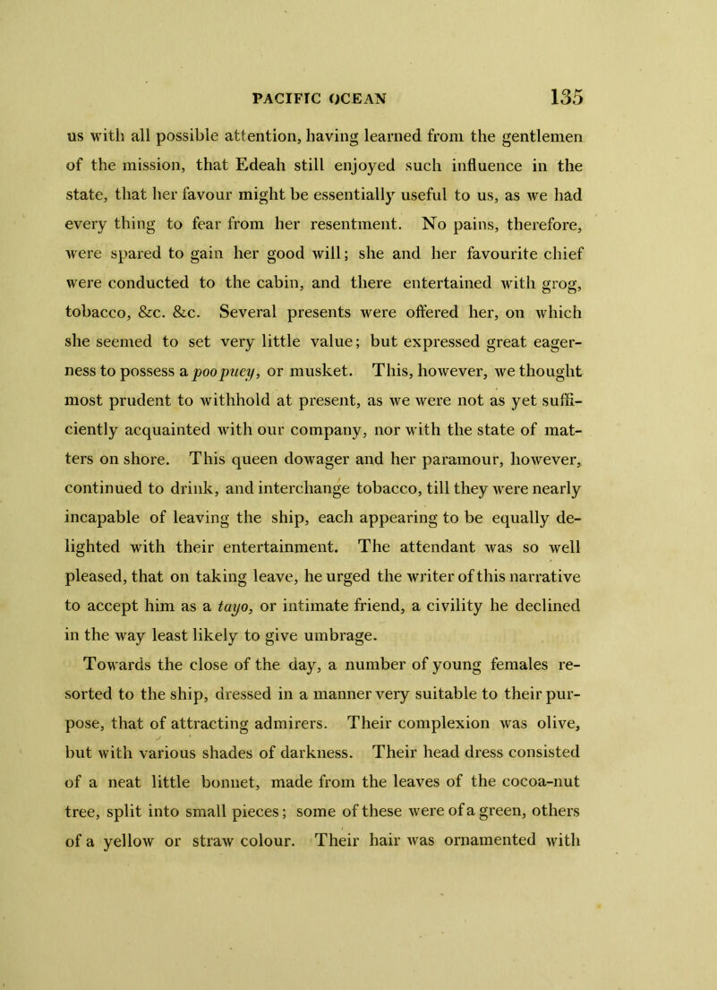 us with all possible attention, having learned from the gentlemen of the mission, that Edeah still enjoyed such influence in the state, that her favour might be essentially useful to us, as we had every thing to fear from her resentment. No pains, therefore, were spared to gain her good will; she and her favourite chief were conducted to the cabin, and there entertained with grog, tobacco, &c. &c. Several presents were offered her, on which she seemed to set very little value; but expressed great eager- ness to possess a poopuey, or musket. This, however, we thought most prudent to withhold at present, as we were not as yet suffi- ciently acquainted with our company, nor with the state of mat- ters on shore. This queen dowager and her paramour, however, continued to drink, and interchange tobacco, till they were nearly incapable of leaving the ship, each appearing to be equally de- lighted with their entertainment. The attendant was so well pleased, that on taking leave, he urged the writer of this narrative to accept him as a tayo, or intimate friend, a civility he declined in the way least likely to give umbrage. Towards the close of the day, a number of young females re- sorted to the ship, dressed in a manner very suitable to their pur- pose, that of attracting admirers. Their complexion was olive, but with various shades of darkness. Their head dress consisted of a neat little bonnet, made from the leaves of the cocoa-nut tree, split into small pieces; some of these were of a green, others of a yellow or straw colour. Their hair was ornamented with